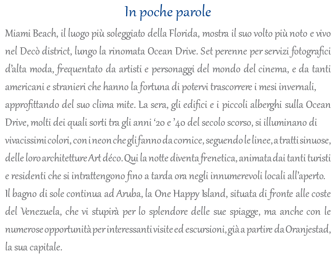 In poche parole Miami Beach, il luogo più soleggiato della Florida, mostra il suo volto più noto e vivo nel Decò district, lungo la rinomata Ocean Drive. Set perenne per servizi fotografici d’alta moda, frequentato da artisti e personaggi del mondo del cinema, e da tanti americani e stranieri che hanno la fortuna di potervi trascorrere i mesi invernali, approfittando del suo clima mite. La sera, gli edifici e i piccoli alberghi sulla Ocean Drive, molti dei quali sorti tra gli anni ‘20 e ’40 del secolo scorso, si illuminano di vivacissimi colori, con i neon che gli fanno da cornice, seguendo le linee, a tratti sinuose, delle loro architetture Art déco. Qui la notte diventa frenetica, animata dai tanti turisti e residenti che si intrattengono fino a tarda ora negli innumerevoli locali all’aperto. Il bagno di sole continua ad Aruba, la One Happy Island, situata di fronte alle coste del Venezuela, che vi stupirà per lo splendore delle sue spiagge, ma anche con le numerose opportunità per interessanti visite ed escursioni, già a partire da Oranjestad, la sua capitale.