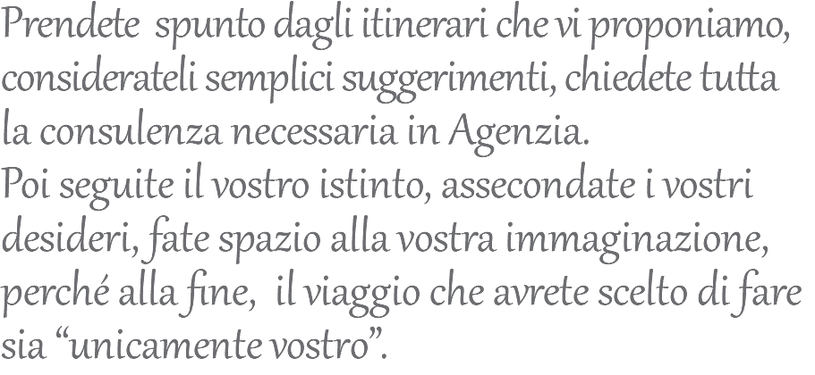 Prendete spunto dagli itinerari che vi proponiamo, considerateli semplici suggerimenti, chiedete tutta la consulenza necessaria in Agenzia. Poi seguite il vostro istinto, assecondate i vostri desideri, fate spazio alla vostra immaginazione, perché alla fine, il viaggio che avrete scelto di fare sia “unicamente vostro”.