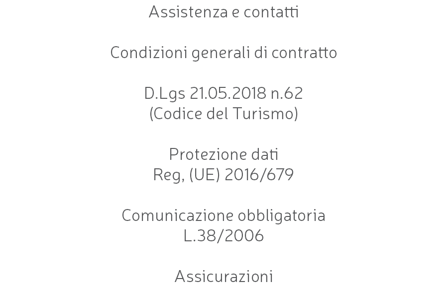 Assistenza e contatti Condizioni generali di contratto D.Lgs 21.05.2018 n.62 (Codice del Turismo) Protezione dati Reg, (UE) 2016/679 Comunicazione obbligatoria L.38/2006 Assicurazioni