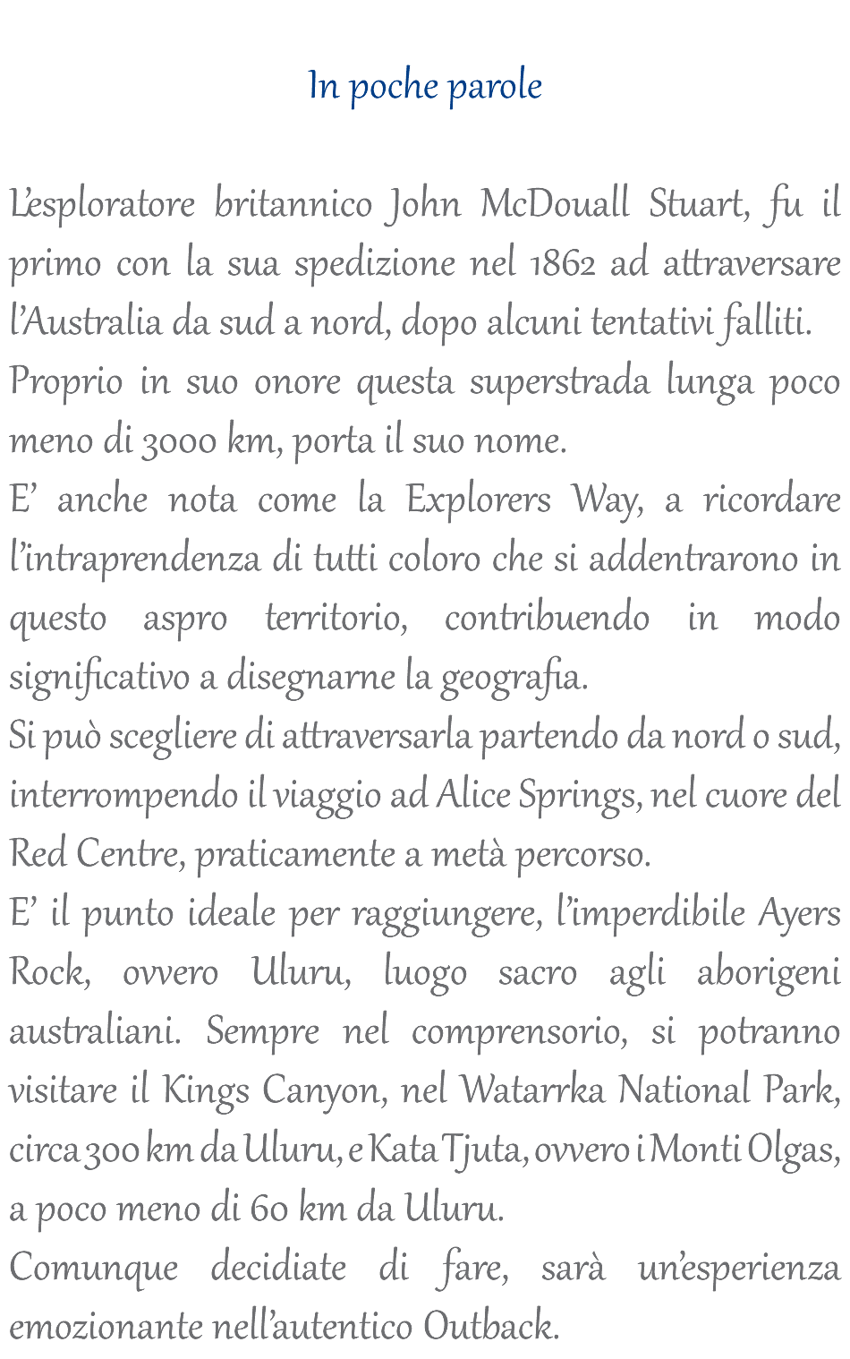  In poche parole L’esploratore britannico John McDouall Stuart, fu il primo con la sua spedizione nel 1862 ad attraversare l’Australia da sud a nord, dopo alcuni tentativi falliti. Proprio in suo onore questa superstrada lunga poco meno di 3000 km, porta il suo nome. E’ anche nota come la Explorers Way, a ricordare l’intraprendenza di tutti coloro che si addentrarono in questo aspro territorio, contribuendo in modo significativo a disegnarne la geografia. Si può scegliere di attraversarla partendo da nord o sud, interrompendo il viaggio ad Alice Springs, nel cuore del Red Centre, praticamente a metà percorso. E’ il punto ideale per raggiungere, l’imperdibile Ayers Rock, ovvero Uluru, luogo sacro agli aborigeni australiani. Sempre nel comprensorio, si potranno visitare il Kings Canyon, nel Watarrka National Park, circa 300 km da Uluru, e Kata Tjuta, ovvero i Monti Olgas, a poco meno di 60 km da Uluru. Comunque decidiate di fare, sarà un’esperienza emozionante nell’autentico Outback.