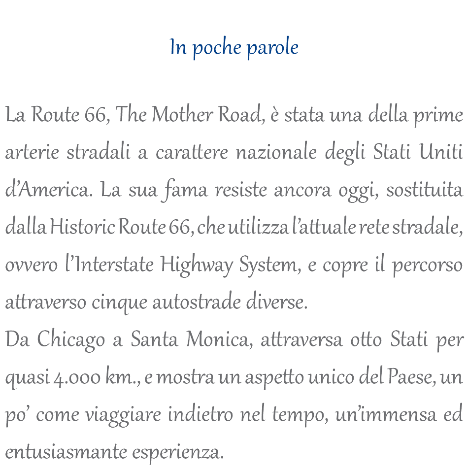  In poche parole La Route 66, The Mother Road, è stata una della prime arterie stradali a carattere nazionale degli Stati Uniti d’America. La sua fama resiste ancora oggi, sostituita dalla Historic Route 66, che utilizza l’attuale rete stradale, ovvero l’Interstate Highway System, e copre il percorso attraverso cinque autostrade diverse. Da Chicago a Santa Monica, attraversa otto Stati per quasi 4.000 km., e mostra un aspetto unico del Paese, un po’ come viaggiare indietro nel tempo, un’immensa ed entusiasmante esperienza.