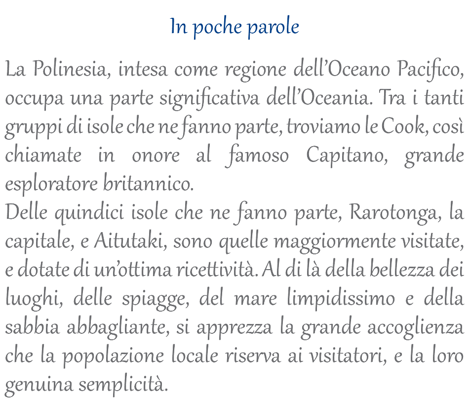  In poche parole La Polinesia, intesa come regione dell’Oceano Pacifico, occupa una parte significativa dell’Oceania. Tra i tanti gruppi di isole che ne fanno parte, troviamo le Cook, così chiamate in onore al famoso Capitano, grande esploratore britannico. Delle quindici isole che ne fanno parte, Rarotonga, la capitale, e Aitutaki, sono quelle maggiormente visitate, e dotate di un’ottima ricettività. Al di là della bellezza dei luoghi, delle spiagge, del mare limpidissimo e della sabbia abbagliante, si apprezza la grande accoglienza che la popolazione locale riserva ai visitatori, e la loro genuina semplicità.