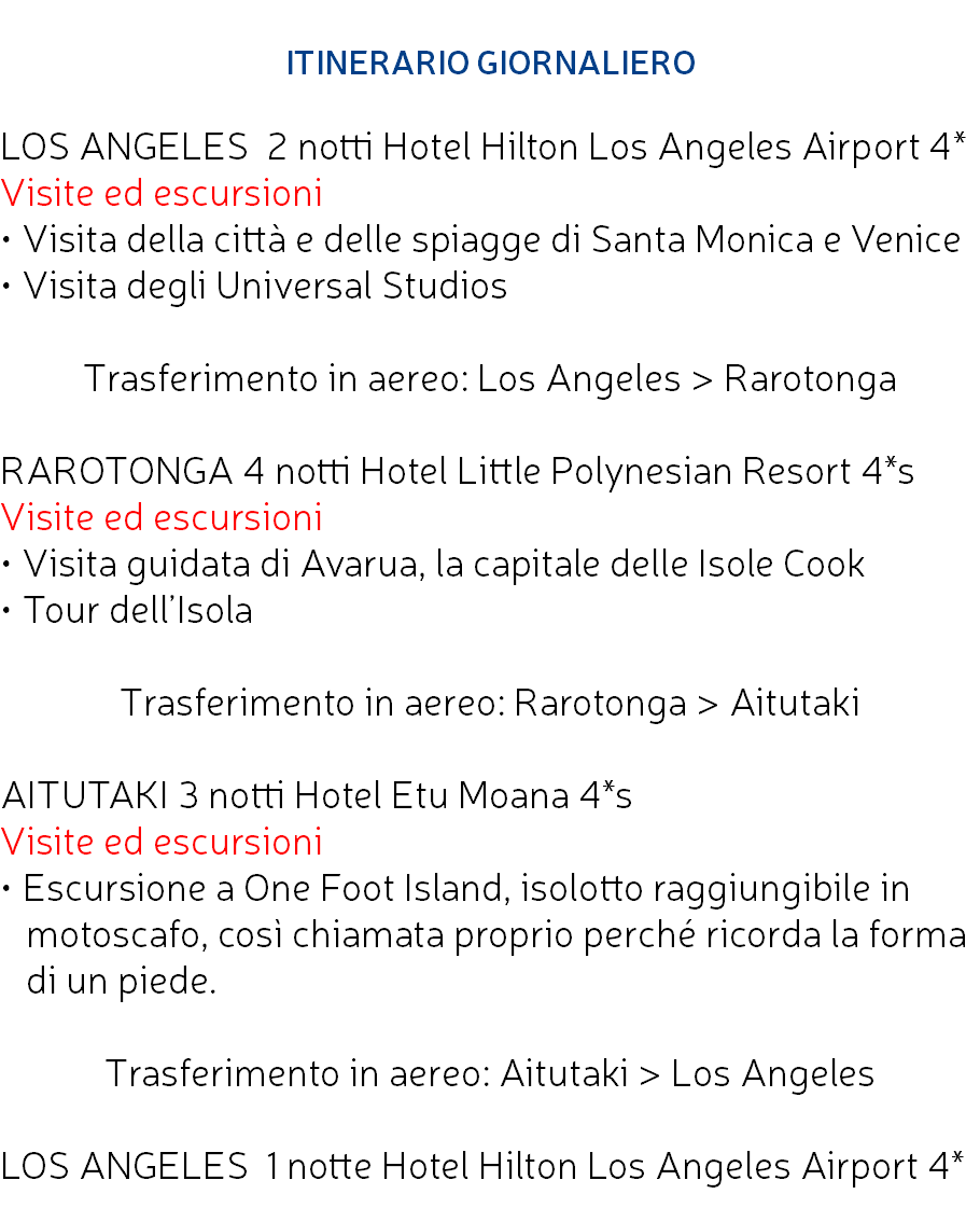  ITINERARIO GIORNALIERO LOS ANGELES 2 notti Hotel Hilton Los Angeles Airport 4* Visite ed escursioni • Visita della città e delle spiagge di Santa Monica e Venice • Visita degli Universal Studios Trasferimento in aereo: Los Angeles > Rarotonga RAROTONGA 4 notti Hotel Little Polynesian Resort 4*s Visite ed escursioni • Visita guidata di Avarua, la capitale delle Isole Cook • Tour dell’Isola Trasferimento in aereo: Rarotonga > Aitutaki AITUTAKI 3 notti Hotel Etu Moana 4*s Visite ed escursioni • Escursione a One Foot Island, isolotto raggiungibile in motoscafo, così chiamata proprio perché ricorda la forma di un piede. Trasferimento in aereo: Aitutaki > Los Angeles LOS ANGELES 1 notte Hotel Hilton Los Angeles Airport 4* 