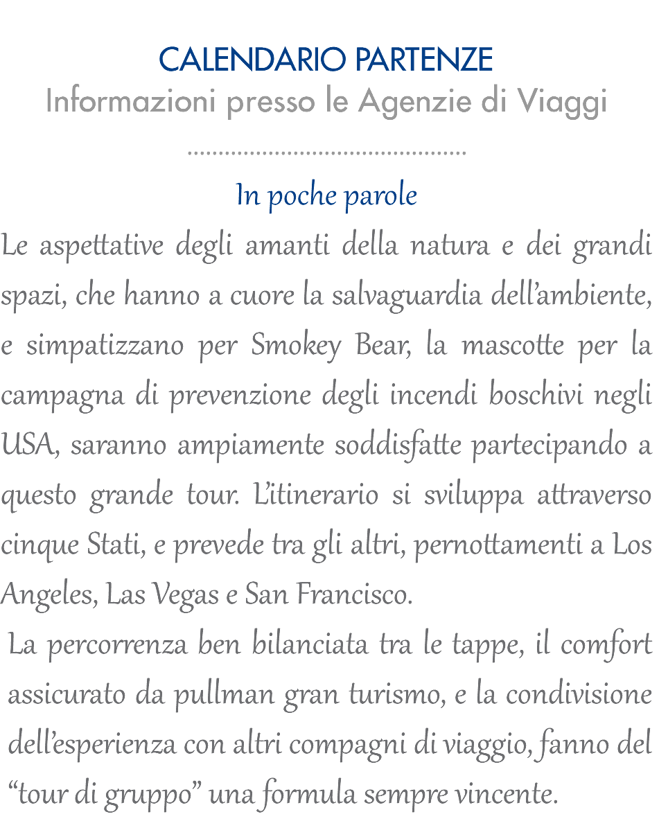  CALENDARIO PARTENZE Informazioni presso le Agenzie di Viaggi ............................................. In poche parole Le aspettative degli amanti della natura e dei grandi spazi, che hanno a cuore la salvaguardia dell’ambiente, e simpatizzano per Smokey Bear, la mascotte per la campagna di prevenzione degli incendi boschivi negli USA, saranno ampiamente soddisfatte partecipando a questo grande tour. L’itinerario si sviluppa attraverso cinque Stati, e prevede tra gli altri, pernottamenti a Los Angeles, Las Vegas e San Francisco. La percorrenza ben bilanciata tra le tappe, il comfort assicurato da pullman gran turismo, e la condivisione dell’esperienza con altri compagni di viaggio, fanno del “tour di gruppo” una formula sempre vincente.