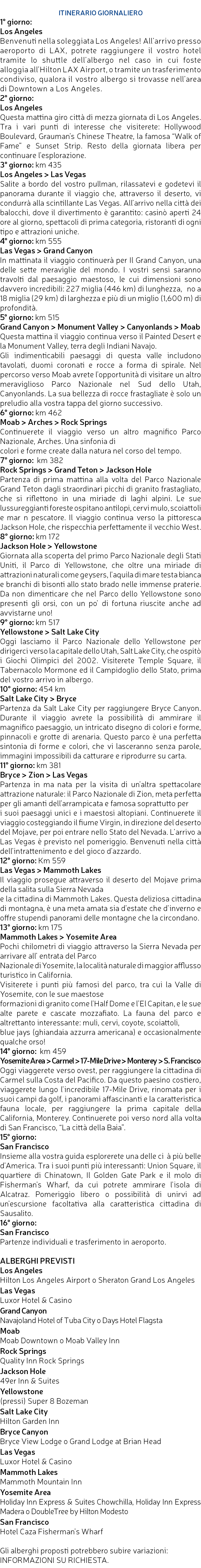  ITINERARIO GIORNALIERO 1° giorno: Los Angeles Benvenuti nella soleggiata Los Angeles! All’arrivo presso aeroporto di LAX, potrete raggiungere il vostro hotel tramite lo shuttle dell’albergo nel caso in cui foste alloggia all’Hilton LAX Airport, o tramite un trasferimento condiviso, qualora il vostro albergo si trovasse nell’area di Downtown a Los Angeles. 2° giorno: Los Angeles Questa mattina giro città di mezza giornata di Los Angeles. Tra i vari punti di interesse che visiterete: Hollywood Boulevard, Grauman’s Chinese Theatre, la famosa “Walk of Fame” e Sunset Strip. Resto della giornata libera per continuare l’esplorazione. 3° giorno: km 435 Los Angeles > Las Vegas Salite a bordo del vostro pullman, rilassatevi e godetevi il panorama durante il viaggio che, attraverso il deserto, vi condurrà alla scintillante Las Vegas. All’arrivo nella città dei balocchi, dove il divertimento è garantito: casinò aperti 24 ore al giorno, spettacoli di prima categoria, ristoranti di ogni tipo e attrazioni uniche. 4° giorno: km 555 Las Vegas > Grand Canyon In mattinata il viaggio continuerà per Il Grand Canyon, una delle sette meraviglie del mondo. I vostri sensi saranno travolti dal paesaggio maestoso, le cui dimensioni sono davvero incredibili: 227 miglia (446 km) di lunghezza, 􀇩no a 18 miglia (29 km) di larghezza e più di un miglio (1,600 m) di profondità. 5° giorno: km 515 Grand Canyon > Monument Valley > Canyonlands > Moab Questa mattina il viaggio continua verso il Painted Desert e la Monument Valley, terra degli Indiani Navajo. Gli indimenticabili paesaggi di questa valle includono tavolati, duomi coronati e rocce a forma di spirale. Nel percorso verso Moab avrete l’opportunità di visitare un altro meraviglioso Parco Nazionale nel Sud dello Utah, Canyonlands. La sua bellezza di rocce frastagliate è solo un preludio alla vostra tappa del giorno successivo. 6° giorno: km 462 Moab > Arches > Rock Springs Continuerete il viaggio verso un altro magnifico Parco Nazionale, Arches. Una sinfonia di colori e forme create dalla natura nel corso del tempo. 7° giorno: km 382 Rock Springs > Grand Teton > Jackson Hole Partenza di prima mattina alla volta del Parco Nazionale Grand Teton dagli straordinari picchi di granito frastagliato, che si riflettono in una miriade di laghi alpini. Le sue lussureggianti foreste ospitano antilopi, cervi mulo, scoiattoli e mar􀇮n pescatore. Il viaggio continua verso la pittoresca Jackson Hole, che rispecchia perfettamente il vecchio West. 8° giorno: km 172 Jackson Hole > Yellowstone Giornata alla scoperta del primo Parco Nazionale degli Stati Uniti, il Parco di Yellowstone, che oltre una miriade di attrazioni naturali come geysers, l’aquila di mare testa bianca e branchi di bisonti allo stato brado nelle immense praterie. Da non dimenticare che nel Parco dello Yellowstone sono presenti gli orsi, con un po’ di fortuna riuscite anche ad avvistarne uno! 9° giorno: km 517 Yellowstone > Salt Lake City Oggi lasciamo il Parco Nazionale dello Yellowstone per dirigerci verso la capitale dello Utah, Salt Lake City, che ospitò i Giochi Olimpici del 2002. Visiterete Temple Square, il Tabernacolo Mormone ed il Campidoglio dello Stato, prima del vostro arrivo in albergo. 10° giorno: 454 km Salt Lake City > Bryce Partenza da Salt Lake City per raggiungere Bryce Canyon. Durante il viaggio avrete la possibilità di ammirare il magnifico paesaggio, un intricato disegno di colori e forme, pinnacoli e grotte di arenaria. Questo parco è una perfetta sintonia di forme e colori, che vi lasceranno senza parole, immagini impossibili da catturare e riprodurre su carta. 11° giorno: km 381 Bryce > Zion > Las Vegas Partenza in ma􀇆nata per la visita di un’altra spettacolare attrazione naturale: il Parco Nazionale di Zion, meta perfetta per gli amanti dell’arrampicata e famosa soprattutto per i suoi paesaggi unici e i maestosi altopiani. Continuerete il viaggio costeggiando il fiume Virgin, in direzione del deserto del Mojave, per poi entrare nello Stato del Nevada. L’arrivo a Las Vegas è previsto nel pomeriggio. Benvenuti nella città dell’intrattenimento e del gioco d’azzardo. 12° giorno: Km 559 Las Vegas > Mammoth Lakes Il viaggio prosegue attraverso il deserto del Mojave prima della salita sulla Sierra Nevada e la cittadina di Mammoth Lakes. Questa deliziosa cittadina di montagna, è una meta amata sia d’estate che d’inverno e offre stupendi panorami delle montagne che la circondano. 13° giorno: km 175 Mammoth Lakes > Yosemite Area Pochi chilometri di viaggio attraverso la Sierra Nevada per arrivare all’ entrata del Parco Nazionale di Yosemite, la località naturale di maggior afflusso turistico in California. Visiterete i punti più famosi del parco, tra cui la Valle di Yosemite, con le sue maestose formazioni di granito come l’Half Dome e l’El Capitan, e le sue alte parete e cascate mozzafiato. La fauna del parco e altrettanto interessante: muli, cervi, coyote, scoiattoli, blue jays (ghiandaia azzurra americana) e occasionalmente qualche orso! 14° giorno: km 459 Yosemite Area > Carmel > 17-Mile Drive > Monterey > S. Francisco Oggi viaggerete verso ovest, per raggiungere la cittadina di Carmel sulla Costa del Pacifico. Da questo paesino costiero, viaggerete lungo l’incredibile 17-Mile Drive, rinomata per i suoi campi da golf, i panorami affascinanti e la caratteristica fauna locale, per raggiungere la prima capitale della California, Monterey. Continuerete poi verso nord alla volta di San Francisco, “La città della Baia”. 15° giorno: San Francisco Insieme alla vostra guida esplorerete una delle ci􀇰à più belle d’America. Tra i suoi punti più interessanti: Union Square, il quartiere di Chinatown, Il Golden Gate Park e il molo di Fisherman’s Wharf, da cui potrete ammirare l’isola di Alcatraz. Pomeriggio libero o possibilità di unirvi ad un’escursione facoltativa alla caratteristica cittadina di Sausalito. 16° giorno: San Francisco Partenze individuali e trasferimento in aeroporto. ALBERGHI PREVISTI Los Angeles Hilton Los Angeles Airport o Sheraton Grand Los Angeles Las Vegas Luxor Hotel & Casino Grand Canyon Navajoland Hotel of Tuba City o Days Hotel Flagsta􀇧 Moab Moab Downtown o Moab Valley Inn Rock Springs Quality Inn Rock Springs Jackson Hole 49er Inn & Suites Yellowstone (pressi) Super 8 Bozeman Salt Lake City Hilton Garden Inn Bryce Canyon Bryce View Lodge o Grand Lodge at Brian Head Las Vegas Luxor Hotel & Casino Mammoth Lakes Mammoth Mountain Inn Yosemite Area Holiday Inn Express & Suites Chowchilla, Holiday Inn Express Madera o DoubleTree by Hilton Modesto San Francisco Hotel Caza Fisherman’s Wharf Gli alberghi proposti potrebbero subire variazioni: INFORMAZIONI SU RICHIESTA. 