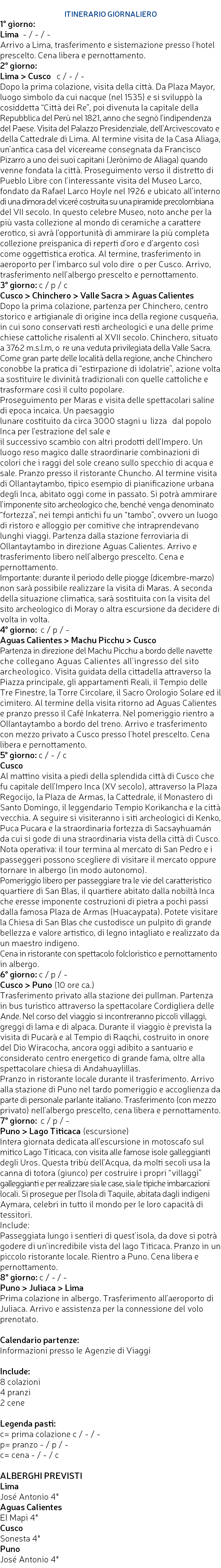  ITINERARIO GIORNALIERO 1° giorno: Lima - / - / - Arrivo a Lima, trasferimento e sistemazione presso l’hotel prescelto. Cena libera e pernottamento. 2° giorno: Lima > Cusco c / - / - Dopo la prima colazione, visita della città. Da Plaza Mayor, luogo simbolo da cui nacque (nel 1535) e si sviluppò la cosiddetta “Città dei Re”, poi divenuta la capitale della Repubblica del Perù nel 1821, anno che segnò l’indipendenza del Paese. Visita del Palazzo Presidenziale, dell’Arcivescovato e della Cattedrale di Lima. Al termine visita de la Casa Aliaga, un’antica casa del vicereame consegnata da Francisco Pizarro a uno dei suoi capitani (Jerònimo de Aliaga) quando venne fondata la città. Proseguimento verso il distretto di Pueblo Libre con l’interessante visita del Museo Larco, fondato da Rafael Larco Hoyle nel 1926 e ubicato all’interno di una dimora del viceré costruita su una piramide precolombiana del VII secolo. In questo celebre Museo, noto anche per la più vasta collezione al mondo di ceramiche a carattere erotico, si avrà l’opportunità di ammirare la più completa collezione preispanica di reperti d’oro e d’argento così come oggettistica erotica. Al termine, trasferimento in aeroporto per l’imbarco sul volo dire􀇰o per Cusco. Arrivo, trasferimento nell’albergo prescelto e pernottamento. 3° giorno: c / p / c Cusco > Chinchero > Valle Sacra > Aguas Calientes Dopo la prima colazione, partenza per Chinchero, centro storico e artigianale di origine inca della regione cusqueña, in cui sono conservati resti archeologici e una delle prime chiese cattoliche risalenti al XVII secolo. Chinchero, situato a 3762 m.s.l.m, o􀇧re una veduta privilegiata della Valle Sacra. Come gran parte delle località della regione, anche Chinchero conobbe la pratica di “estirpazione di idolatrie”, azione volta a sostituire le divinità tradizionali con quelle cattoliche e trasformare così il culto popolare. Proseguimento per Maras e visita delle spettacolari saline di epoca incaica. Un paesaggio lunare costituito da circa 3000 stagni u􀇮lizza􀇮 dal popolo Inca per l’estrazione del sale e il successivo scambio con altri prodotti dell’Impero. Un luogo reso magico dalle straordinarie combinazioni di colori che i raggi del sole creano sullo specchio di acqua e sale. Pranzo presso il ristorante Chuncho. Al termine visita di Ollantaytambo, tipico esempio di pianificazione urbana degli Inca, abitato oggi come in passato. Si potrà ammirare l’imponente sito archeologico che, benché venga denominato “fortezza”, nei tempi antichi fu un “tambo”, ovvero un luogo di ristoro e alloggio per comitive che intraprendevano lunghi viaggi. Partenza dalla stazione ferroviaria di Ollantaytambo in direzione Aguas Calientes. Arrivo e trasferimento libero nell’albergo prescelto. Cena e pernottamento. Importante: durante il periodo delle piogge (dicembre-marzo) non sarà possibile realizzare la visita di Maras. A seconda della situazione climatica, sarà sostituita con la visita del sito archeologico di Moray o altra escursione da decidere di volta in volta. 4° giorno: c / p / - Aguas Calientes > Machu Picchu > Cusco Partenza in direzione del Machu Picchu a bordo delle navette che collegano Aguas Calientes all’ingresso del sito archeologico. Visita guidata della cittadella attraverso la Piazza principale, gli appartamenti Reali, il Tempio delle Tre Finestre, la Torre Circolare, il Sacro Orologio Solare ed il cimitero. Al termine della visita ritorno ad Aguas Calientes e pranzo presso il Café Inkaterra. Nel pomeriggio rientro a Ollantaytambo a bordo del treno. Arrivo e trasferimento con mezzo privato a Cusco presso l’hotel prescelto. Cena libera e pernottamento. 5° giorno: c / - / c Cusco Al mattino visita a piedi della splendida città di Cusco che fu capitale dell’Impero Inca (XV secolo), attraverso la Plaza Regocijo, la Plaza de Armas, la Cattedrale, il Monastero di Santo Domingo, il leggendario Tempio Korikancha e la città vecchia. A seguire si visiteranno i siti archeologici di Kenko, Puca Pucara e la straordinaria fortezza di Sacsayhuamán da cui si gode di una straordinaria vista della città di Cusco. Nota operativa: il tour termina al mercato di San Pedro e i passeggeri possono scegliere di visitare il mercato oppure tornare in albergo (in modo autonomo). Pomeriggio libero per passeggiare tra le vie del caratteristico quartiere di San Blas, il quartiere abitato dalla nobiltà Inca che eresse imponente costruzioni di pietra a pochi passi dalla famosa Plaza de Armas (Huacaypata). Potete visitare la Chiesa di San Blas che custodisce un pulpito di grande bellezza e valore artistico, di legno intagliato e realizzato da un maestro indigeno. Cena in ristorante con spettacolo folcloristico e pernottamento in albergo. 6° giorno: c / p / - Cusco > Puno (10 ore ca.) Trasferimento privato alla stazione dei pullman. Partenza in bus turistico attraverso la spettacolare Cordigliera delle Ande. Nel corso del viaggio si incontreranno piccoli villaggi, greggi di lama e di alpaca. Durante il viaggio è prevista la visita di Pucarà e al Tempio di Raqchi, costruito in onore del Dio Wiracocha, ancora oggi adibito a santuario e considerato centro energetico di grande fama, oltre alla spettacolare chiesa di Andahuaylillas. Pranzo in ristorante locale durante il trasferimento. Arrivo alla stazione di Puno nel tardo pomeriggio e accoglienza da parte di personale parlante italiano. Trasferimento (con mezzo privato) nell’albergo prescelto, cena libera e pernottamento. 7° giorno: c / p / - Puno > Lago Titicaca (escursione) Intera giornata dedicata all’escursione in motoscafo sul mitico Lago Titicaca, con visita alle famose isole galleggianti degli Uros. Questa tribù dell’Acqua, da molti secoli usa la canna di totora (giunco) per costruire i propri “villaggi” galleggianti e per realizzare sia le case, sia le tipiche imbarcazioni locali. Si prosegue per l’Isola di Taquile, abitata dagli indigeni Aymara, celebri in tutto il mondo per le loro capacità di tessitori. Include: Passeggiata lungo i sentieri di quest’isola, da dove si potrà godere di un’incredibile vista del lago Titicaca. Pranzo in un piccolo ristorante locale. Rientro a Puno. Cena libera e pernottamento. 8° giorno: c / - / - Puno > Juliaca > Lima Prima colazione in albergo. Trasferimento all’aeroporto di Juliaca. Arrivo e assistenza per la connessione del volo prenotato. Calendario partenze: Informazioni presso le Agenzie di Viaggi Include: 8 colazioni 4 pranzi 2 cene Legenda pasti: c= prima colazione c / - / - p= pranzo - / p / - c= cena - / - / c ALBERGHI PREVISTI Lima José Antonio 4* Aguas Calientes El Mapi 4* Cusco Sonesta 4* Puno José Antonio 4* 