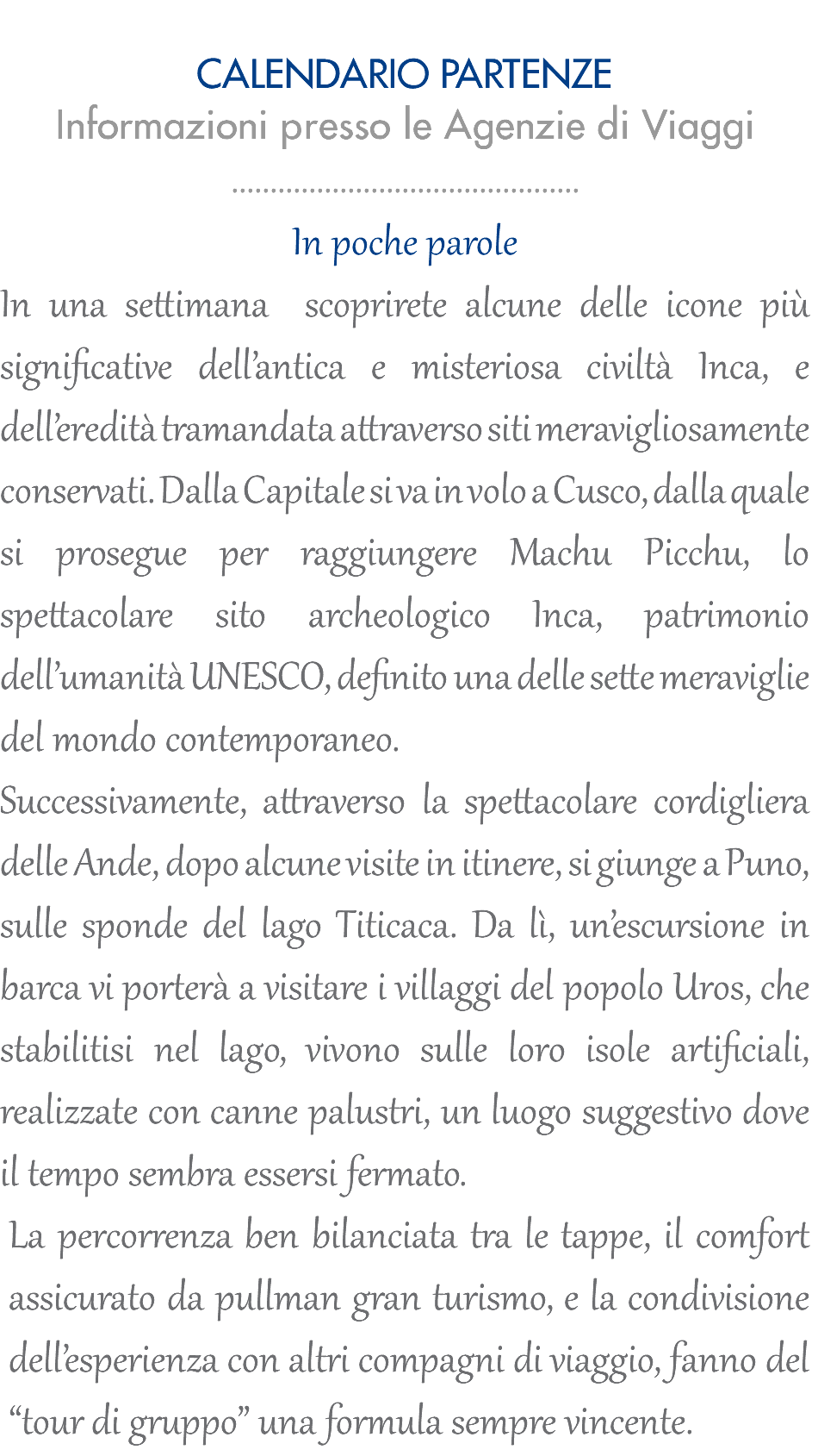  CALENDARIO PARTENZE Informazioni presso le Agenzie di Viaggi ............................................. In poche parole In una settimana scoprirete alcune delle icone più significative dell’antica e misteriosa civiltà Inca, e dell’eredità tramandata attraverso siti meravigliosamente conservati. Dalla Capitale si va in volo a Cusco, dalla quale si prosegue per raggiungere Machu Picchu, lo spettacolare sito archeologico Inca, patrimonio dell’umanità UNESCO, definito una delle sette meraviglie del mondo contemporaneo. Successivamente, attraverso la spettacolare cordigliera delle Ande, dopo alcune visite in itinere, si giunge a Puno, sulle sponde del lago Titicaca. Da lì, un’escursione in barca vi porterà a visitare i villaggi del popolo Uros, che stabilitisi nel lago, vivono sulle loro isole artificiali, realizzate con canne palustri, un luogo suggestivo dove il tempo sembra essersi fermato. La percorrenza ben bilanciata tra le tappe, il comfort assicurato da pullman gran turismo, e la condivisione dell’esperienza con altri compagni di viaggio, fanno del “tour di gruppo” una formula sempre vincente.