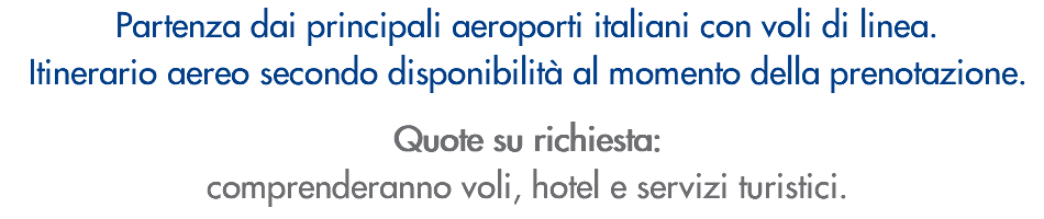 Partenza dai principali aeroporti italiani con voli di linea. Itinerario aereo secondo disponibilità al momento della prenotazione. Quote su richiesta: comprenderanno voli, hotel e servizi turistici.