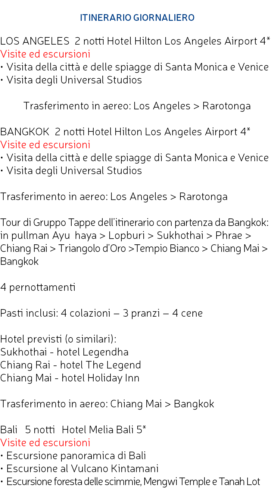  ITINERARIO GIORNALIERO LOS ANGELES 2 notti Hotel Hilton Los Angeles Airport 4* Visite ed escursioni • Visita della città e delle spiagge di Santa Monica e Venice • Visita degli Universal Studios Trasferimento in aereo: Los Angeles > Rarotonga BANGKOK 2 notti Hotel Hilton Los Angeles Airport 4* Visite ed escursioni • Visita della città e delle spiagge di Santa Monica e Venice • Visita degli Universal Studios Trasferimento in aereo: Los Angeles > Rarotonga Tour di Gruppo Tappe dell’itinerario con partenza da Bangkok: in pullman Ayu􀇰haya > Lopburi > Sukhothai > Phrae > Chiang Rai > Triangolo d’Oro >Tempio Bianco > Chiang Mai > Bangkok 4 pernottamenti Pasti inclusi: 4 colazioni – 3 pranzi – 4 cene Hotel previsti (o similari): Sukhothai - hotel Legendha Chiang Rai - hotel The Legend Chiang Mai - hotel Holiday Inn Trasferimento in aereo: Chiang Mai > Bangkok Bali 5 notti􀇆 Hotel Melia Bali 5* Visite ed escursioni • Escursione panoramica di Bali • Escursione al Vulcano Kintamani • Escursione foresta delle scimmie, Mengwi Temple e Tanah Lot 