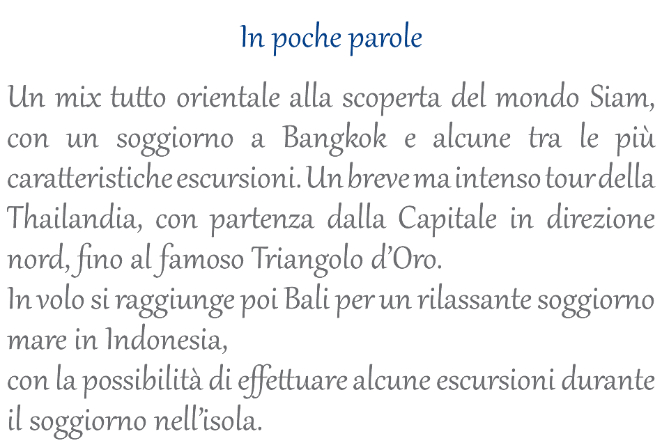  In poche parole Un mix tutto orientale alla scoperta del mondo Siam, con un soggiorno a Bangkok e alcune tra le più caratteristiche escursioni. Un breve ma intenso tour della Thailandia, con partenza dalla Capitale in direzione nord, fino al famoso Triangolo d’Oro. In volo si raggiunge poi Bali per un rilassante soggiorno mare in Indonesia, con la possibilità di effettuare alcune escursioni durante il soggiorno nell’isola.