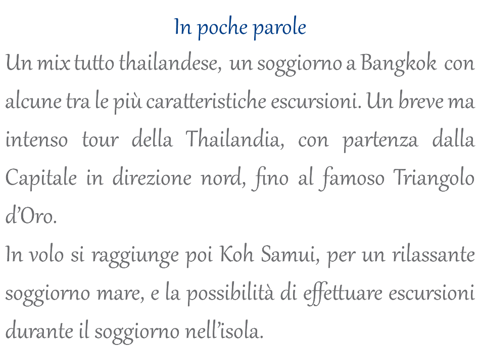  In poche parole Un mix tutto thailandese, un soggiorno a Bangkok con alcune tra le più caratteristiche escursioni. Un breve ma intenso tour della Thailandia, con partenza dalla Capitale in direzione nord, fino al famoso Triangolo d’Oro. In volo si raggiunge poi Koh Samui, per un rilassante soggiorno mare, e la possibilità di effettuare escursioni durante il soggiorno nell’isola.