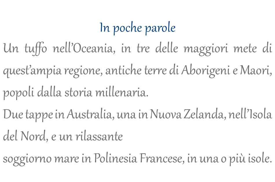  In poche parole Un tuffo nell’Oceania, in tre delle maggiori mete di quest’ampia regione, antiche terre di Aborigeni e Maori, popoli dalla storia millenaria. Due tappe in Australia, una in Nuova Zelanda, nell’Isola del Nord, e un rilassante soggiorno mare in Polinesia Francese, in una o più isole.