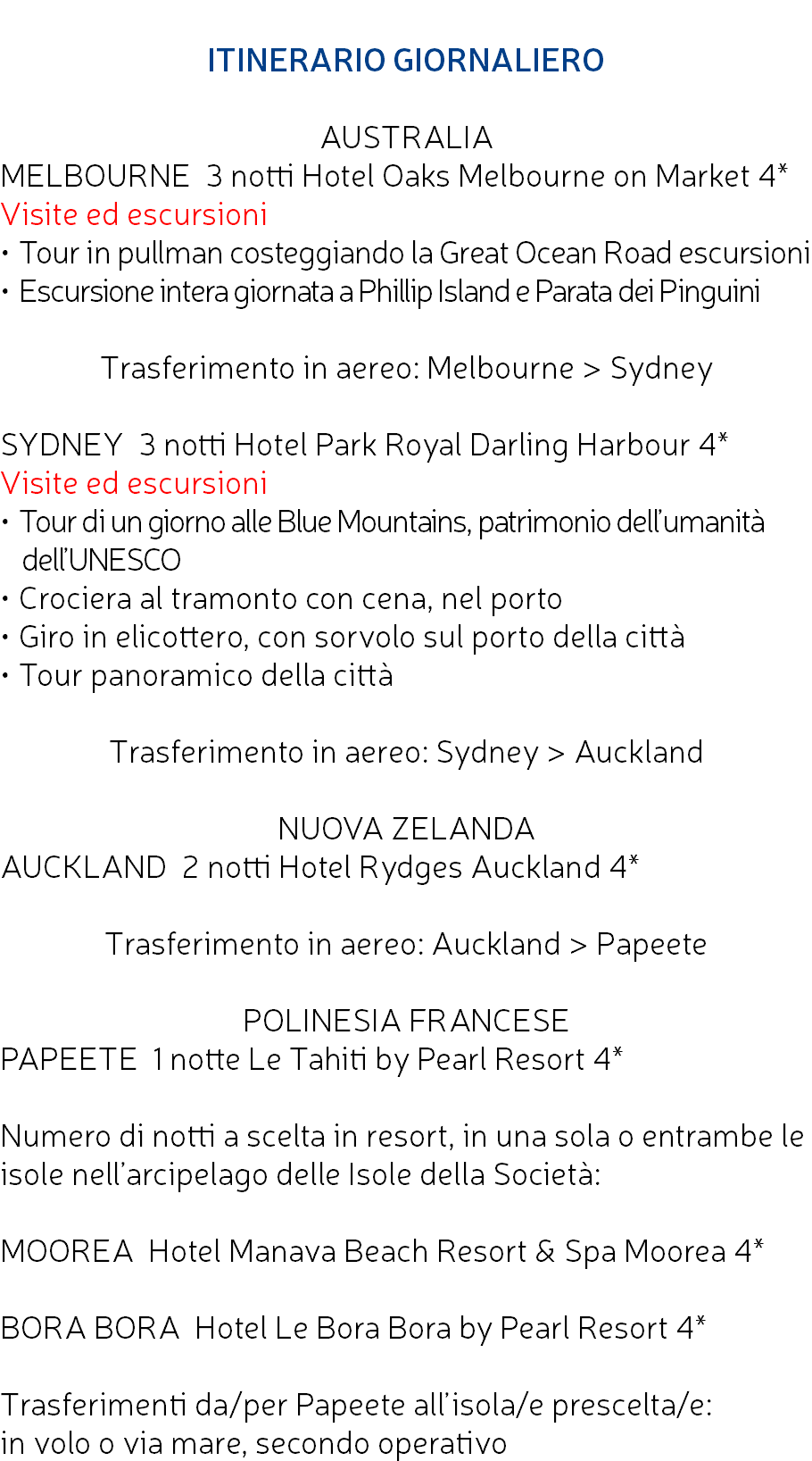  ITINERARIO GIORNALIERO AUSTRALIA MELBOURNE 3 notti Hotel Oaks Melbourne on Market 4* Visite ed escursioni • Tour in pullman costeggiando la Great Ocean Road escursioni • Escursione intera giornata a Phillip Island e Parata dei Pinguini Trasferimento in aereo: Melbourne > Sydney SYDNEY 3 notti Hotel Park Royal Darling Harbour 4* Visite ed escursioni • Tour di un giorno alle Blue Mountains, patrimonio dell’umanità dell’UNESCO • Crociera al tramonto con cena, nel porto • Giro in elicottero, con sorvolo sul porto della città • Tour panoramico della città Trasferimento in aereo: Sydney > Auckland NUOVA ZELANDA AUCKLAND 2 notti Hotel Rydges Auckland 4* Trasferimento in aereo: Auckland > Papeete POLINESIA FRANCESE PAPEETE 1 notte Le Tahiti by Pearl Resort 4* Numero di notti a scelta in resort, in una sola o entrambe le isole nell’arcipelago delle Isole della Società: MOOREA Hotel Manava Beach Resort & Spa Moorea 4* BORA BORA Hotel Le Bora Bora by Pearl Resort 4* Trasferimenti da/per Papeete all’isola/e prescelta/e: in volo o via mare, secondo operativo