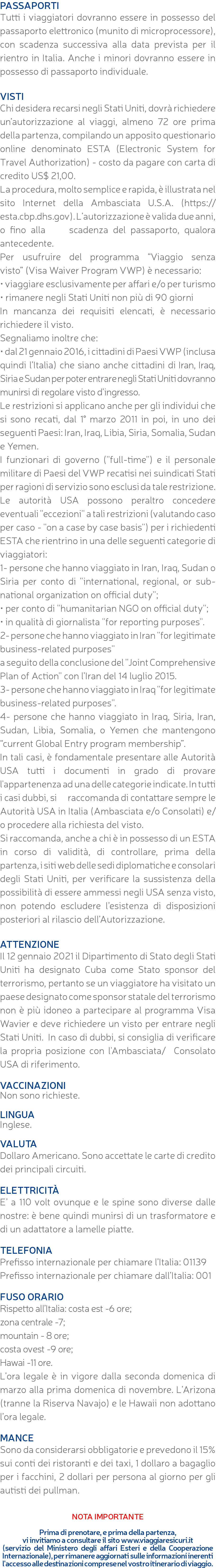 PASSAPORTI Tutti i viaggiatori dovranno essere in possesso del passaporto elettronico (munito di microprocessore), con scadenza successiva alla data prevista per il rientro in Italia. Anche i minori dovranno essere in possesso di passaporto individuale. VISTI Chi desidera recarsi negli Stati Uniti, dovrà richiedere un’autorizzazione al viaggi, almeno 72 ore prima della partenza, compilando un apposito questionario online denominato ESTA (Electronic System for Travel Authorization) - costo da pagare con carta di credito US$ 21,00. La procedura, molto semplice e rapida, è illustrata nel sito Internet della Ambasciata U.S.A. (https://esta.cbp.dhs.gov). L’autorizzazione è valida due anni, o fino alla scadenza del passaporto, qualora antecedente. Per usufruire del programma “Viaggio senza visto” (Visa Waiver Program VWP) è necessario: • viaggiare esclusivamente per affari e/o per turismo • rimanere negli Stati Uniti non più di 90 giorni In mancanza dei requisiti elencati, è necessario richiedere il visto. Segnaliamo inoltre che: • dal 21 gennaio 2016, i cittadini di Paesi VWP (inclusa quindi l’Italia) che siano anche cittadini di Iran, Iraq, Siria e Sudan per poter entrare negli Stati Uniti dovranno munirsi di regolare visto d’ingresso. Le restrizioni si applicano anche per gli individui che si sono recati, dal 1° marzo 2011 in poi, in uno dei seguenti Paesi: Iran, Iraq, Libia, Siria, Somalia, Sudan e Yemen. I funzionari di governo (''full-time'') e il personale militare di Paesi del VWP recatisi nei suindicati Stati per ragioni di servizio sono esclusi da tale restrizione. Le autorità USA possono peraltro concedere eventuali ''eccezioni'' a tali restrizioni (valutando caso per caso - ''on a case by case basis'') per i richiedenti ESTA che rientrino in una delle seguenti categorie di viaggiatori: 1- persone che hanno viaggiato in Iran, Iraq, Sudan o Siria per conto di ''international, regional, or sub-national organization on official duty''; • per conto di ''humanitarian NGO on official duty''; • in qualità di giornalista ''for reporting purposes''. 2- persone che hanno viaggiato in Iran ''for legitimate business-related purposes'' a seguito della conclusione del ''Joint Comprehensive Plan of Action'' con l’Iran del 14 luglio 2015. 3- persone che hanno viaggiato in Iraq ''for legitimate business-related purposes''. 4- persone che hanno viaggiato in Iraq, Siria, Iran, Sudan, Libia, Somalia, o Yemen che mantengono “current Global Entry program membership”. In tali casi, è fondamentale presentare alle Autorità USA tutti i documenti in grado di provare l'appartenenza ad una delle categorie indicate. In tutti i casi dubbi, si raccomanda di contattare sempre le Autorità USA in Italia (Ambasciata e/o Consolati) e/o procedere alla richiesta del visto. Si raccomanda, anche a chi è in possesso di un ESTA in corso di validità, di controllare, prima della partenza, i siti web delle sedi diplomatiche e consolari degli Stati Uniti, per verificare la sussistenza della possibilità di essere ammessi negli USA senza visto, non potendo escludere l’esistenza di disposizioni posteriori al rilascio dell’Autorizzazione. ATTENZIONE Il 12 gennaio 2021 il Dipartimento di Stato degli Stati Uniti ha designato Cuba come Stato sponsor del terrorismo, pertanto se un viaggiatore ha visitato un paese designato come sponsor statale del terrorismo non è più idoneo a partecipare al programma Visa Wavier e deve richiedere un visto per entrare negli Stati Uniti. In caso di dubbi, si consiglia di verificare la propria posizione con l'Ambasciata/ Consolato USA di riferimento. VACCINAZIONI Non sono richieste. LINGUA Inglese. VALUTA Dollaro Americano. Sono accettate le carte di credito dei principali circuiti. ELETTRICITà E’ a 110 volt ovunque e le spine sono diverse dalle nostre: è bene quindi munirsi di un trasformatore e di un adattatore a lamelle piatte. TELEFONIA Prefisso internazionale per chiamare l’Italia: 01139 Prefisso internazionale per chiamare dall’Italia: 001 FUSO ORARIO Rispetto all’Italia: costa est -6 ore; zona centrale -7; mountain - 8 ore; costa ovest -9 ore; Hawai -11 ore. L’ora legale è in vigore dalla seconda domenica di marzo alla prima domenica di novembre. L’Arizona (tranne la Riserva Navajo) e le Hawaii non adottano l’ora legale. MANCE Sono da considerarsi obbligatorie e prevedono il 15% sui conti dei ristoranti e dei taxi, 1 dollaro a bagaglio per i facchini, 2 dollari per persona al giorno per gli autisti dei pullman. NOTA IMPORTANTE Prima di prenotare, e prima della partenza, vi invitiamo a consultare il sito www.viaggiaresicuri.it (servizio del Ministero degli affari Esteri e della Cooperazione Internazionale), per rimanere aggiornati sulle informazioni inerenti l'accesso alle destinazioni comprese nel vostro itinerario di viaggio.