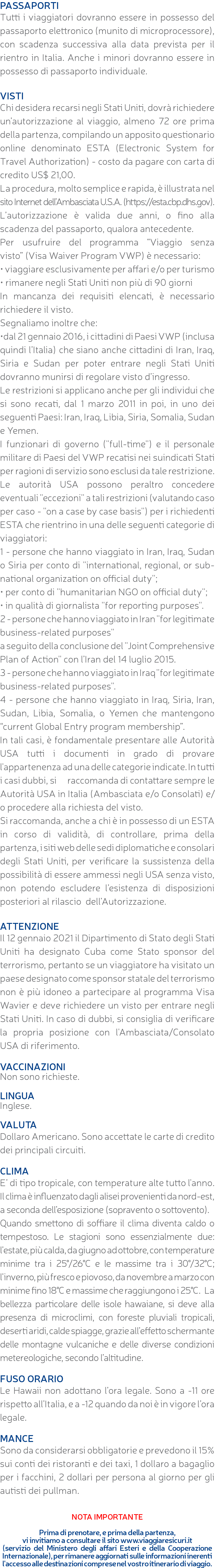 PASSAPORTI Tutti i viaggiatori dovranno essere in possesso del passaporto elettronico (munito di microprocessore), con scadenza successiva alla data prevista per il rientro in Italia. Anche i minori dovranno essere in possesso di passaporto individuale. VISTI Chi desidera recarsi negli Stati Uniti, dovrà richiedere un’autorizzazione al viaggio, almeno 72 ore prima della partenza, compilando un apposito questionario online denominato ESTA (Electronic System for Travel Authorization) - costo da pagare con carta di credito US$ 21,00. La procedura, molto semplice e rapida, è illustrata nel sito Internet dell’Ambasciata U.S.A. (https://esta.cbp.dhs.gov). L’autorizzazione è valida due anni, o fino alla scadenza del passaporto, qualora antecedente. Per usufruire del programma “Viaggio senza visto” (Visa Waiver Program VWP) è necessario: • viaggiare esclusivamente per affari e/o per turismo • rimanere negli Stati Uniti non più di 90 giorni In mancanza dei requisiti elencati, è necessario richiedere il visto. Segnaliamo inoltre che: •dal 21 gennaio 2016, i cittadini di Paesi VWP (inclusa quindi l’Italia) che siano anche cittadini di Iran, Iraq, Siria e Sudan per poter entrare negli Stati Uniti dovranno munirsi di regolare visto d’ingresso. Le restrizioni si applicano anche per gli individui che si sono recati, dal 1 marzo 2011 in poi, in uno dei seguenti Paesi: Iran, Iraq, Libia, Siria, Somalia, Sudan e Yemen. I funzionari di governo (''full-time'') e il personale militare di Paesi del VWP recatisi nei suindicati Stati per ragioni di servizio sono esclusi da tale restrizione. Le autorità USA possono peraltro concedere eventuali ''eccezioni'' a tali restrizioni (valutando caso per caso - ''on a case by case basis'') per i richiedenti ESTA che rientrino in una delle seguenti categorie di viaggiatori: 1 - persone che hanno viaggiato in Iran, Iraq, Sudan o Siria per conto di ''international, regional, or sub-national organization on official duty''; • per conto di ''humanitarian NGO on official duty''; • in qualità di giornalista ''for reporting purposes''. 2 - persone che hanno viaggiato in Iran ''for legitimate business-related purposes'' a seguito della conclusione del ''Joint Comprehensive Plan of Action'' con l’Iran del 14 luglio 2015. 3 - persone che hanno viaggiato in Iraq ''for legitimate business-related purposes''. 4 - persone che hanno viaggiato in Iraq, Siria, Iran, Sudan, Libia, Somalia, o Yemen che mantengono “current Global Entry program membership”. In tali casi, è fondamentale presentare alle Autorità USA tutti i documenti in grado di provare l'appartenenza ad una delle categorie indicate. In tutti i casi dubbi, si raccomanda di contattare sempre le Autorità USA in Italia (Ambasciata e/o Consolati) e/o procedere alla richiesta del visto. Si raccomanda, anche a chi è in possesso di un ESTA in corso di validità, di controllare, prima della partenza, i siti web delle sedi diplomatiche e consolari degli Stati Uniti, per verificare la sussistenza della possibilità di essere ammessi negli USA senza visto, non potendo escludere l’esistenza di disposizioni posteriori al rilascio dell’Autorizzazione. ATTENZIONE Il 12 gennaio 2021 il Dipartimento di Stato degli Stati Uniti ha designato Cuba come Stato sponsor del terrorismo, pertanto se un viaggiatore ha visitato un paese designato come sponsor statale del terrorismo non è più idoneo a partecipare al programma Visa Wavier e deve richiedere un visto per entrare negli Stati Uniti. In caso di dubbi, si consiglia di verificare la propria posizione con l'Ambasciata/Consolato USA di riferimento. VACCINAZIONI Non sono richieste. LINGUA Inglese. VALUTA Dollaro Americano. Sono accettate le carte di credito dei principali circuiti. CLIMA E’ di tipo tropicale, con temperature alte tutto l'anno. Il clima è influenzato dagli alisei provenienti da nord-est, a seconda dell’esposizione (sopravento o sottovento). Quando smettono di soffiare il clima diventa caldo o tempestoso. Le stagioni sono essenzialmente due: l’estate, più calda, da giugno ad ottobre, con temperature minime tra i 25°/26°C e le massime tra i 30°/32°C; l’inverno, più fresco e piovoso, da novembre a marzo con minime fino 18°C e massime che raggiungono i 25°C. La bellezza particolare delle isole hawaiane, si deve alla presenza di microclimi, con foreste pluviali tropicali, deserti aridi, calde spiagge, grazie all’effetto schermante delle montagne vulcaniche e delle diverse condizioni metereologiche, secondo l’altitudine. FUSO ORARIO Le Hawaii non adottano l’ora legale. Sono a -11 ore rispetto all’Italia, e a -12 quando da noi è in vigore l’ora legale. MANCE Sono da considerarsi obbligatorie e prevedono il 15% sui conti dei ristoranti e dei taxi, 1 dollaro a bagaglio per i facchini, 2 dollari per persona al giorno per gli autisti dei pullman. NOTA IMPORTANTE Prima di prenotare, e prima della partenza, vi invitiamo a consultare il sito www.viaggiaresicuri.it (servizio del Ministero degli affari Esteri e della Cooperazione Internazionale), per rimanere aggiornati sulle informazioni inerenti l'accesso alle destinazioni comprese nel vostro itinerario di viaggio.