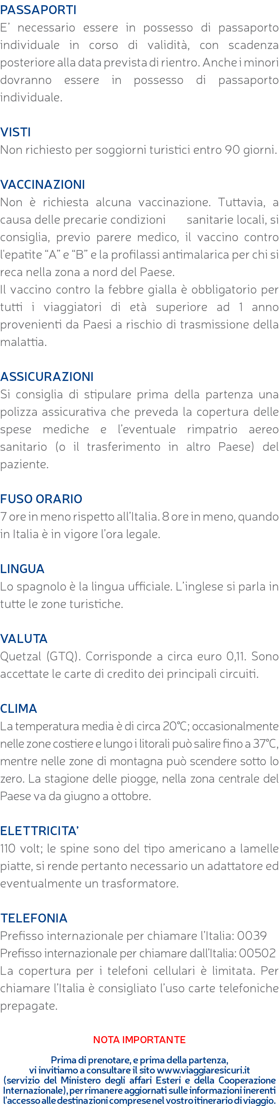 PASSAPORTI E’ necessario essere in possesso di passaporto individuale in corso di validità, con scadenza posteriore alla data prevista di rientro. Anche i minori dovranno essere in possesso di passaporto individuale. VISTI Non richiesto per soggiorni turistici entro 90 giorni. VACCINAZIONI Non è richiesta alcuna vaccinazione. Tuttavia, a causa delle precarie condizioni sanitarie locali, si consiglia, previo parere medico, il vaccino contro l'epatite “A” e “B” e la profilassi antimalarica per chi si reca nella zona a nord del Paese. Il vaccino contro la febbre gialla è obbligatorio per tutti i viaggiatori di età superiore ad 1 anno provenienti da Paesi a rischio di trasmissione della malattia. ASSICURAZIONI Si consiglia di stipulare prima della partenza una polizza assicurativa che preveda la copertura delle spese mediche e l’eventuale rimpatrio aereo sanitario (o il trasferimento in altro Paese) del paziente. FUSO ORARIO 7 ore in meno rispetto all’Italia. 8 ore in meno, quando in Italia è in vigore l’ora legale. LINGUA Lo spagnolo è la lingua ufficiale. L’inglese si parla in tutte le zone turistiche. VALUTA Quetzal (GTQ). Corrisponde a circa euro 0,11. Sono accettate le carte di credito dei principali circuiti. CLIMA La temperatura media è di circa 20°C; occasionalmente nelle zone costiere e lungo i litorali può salire fino a 37°C, mentre nelle zone di montagna può scendere sotto lo zero. La stagione delle piogge, nella zona centrale del Paese va da giugno a ottobre. ELETTRICITA’ 110 volt; le spine sono del tipo americano a lamelle piatte, si rende pertanto necessario un adattatore ed eventualmente un trasformatore. TELEFONIA Prefisso internazionale per chiamare l’Italia: 0039 Prefisso internazionale per chiamare dall’Italia: 00502 La copertura per i telefoni cellulari è limitata. Per chiamare l’Italia è consigliato l’uso carte telefoniche prepagate. NOTA IMPORTANTE Prima di prenotare, e prima della partenza, vi invitiamo a consultare il sito www.viaggiaresicuri.it (servizio del Ministero degli affari Esteri e della Cooperazione Internazionale), per rimanere aggiornati sulle informazioni inerenti l'accesso alle destinazioni comprese nel vostro itinerario di viaggio.