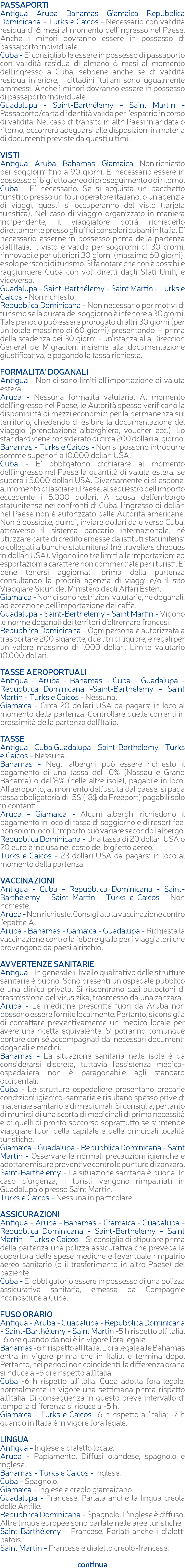 PASSAPORTI Antigua - Aruba - Bahamas - Giamaica - Repubblica Dominicana - Turks e Caicos - Necessario con validità residua di 6 mesi al momento dell’ingresso nel Paese. Anche i minori dovranno essere in possesso di passaporto individuale. Cuba - E’ consigliabile essere in possesso di passaporto con validità residua di almeno 6 mesi al momento dell’ingresso a Cuba, sebbene anche se di validità residua inferiore, i cittadini italiani sono ugualmente ammessi. Anche i minori dovranno essere in possesso di passaporto individuale. Guadalupa - Saint-Barthélemy - Saint Martin - Passaporto/carta d’identità valida per l’espatrio in corso di validità. Nel caso di transito in altri Paesi in andata o ritorno, occorrerà adeguarsi alle disposizioni in materia di documenti previste da questi ultimi. VISTI Antigua - Aruba - Bahamas - Giamaica - Non richiesto per soggiorni fino a 90 giorni. E’ necessario essere in possesso di biglietto aereo di proseguimento o di ritorno. Cuba - E’ necessario. Se si acquista un pacchetto turistico presso un tour operatore italiano, o un’agenzia di viaggi, questi si occuperanno del visto (tarjeta turistica). Nel caso di viaggio organizzato in maniera indipendente, il viaggiatore potrà richiederlo direttamente presso gli uffici consolari cubani in Italia. E’ necessario esserne in possesso prima della partenza dall’Italia. Il visto è valido per soggiorni di 30 giorni, rinnovabile per ulteriori 30 giorni (massimo 60 giorni), e solo per scopi di turismo. Si fa notare che non è possibile raggiungere Cuba con voli diretti dagli Stati Uniti, e viceversa. Guadalupa - Saint-Barthélemy - Saint Martin - Turks e Caicos - Non richiesto. Repubblica Dominicana - Non necessario per motivi di turismo se la durata del soggiorno è inferiore a 30 giorni. Tale periodo può essere prorogato di altri 30 giorni (per un totale massimo di 60 giorni) presentando – prima della scadenza dei 30 giorni - un’istanza alla Direccion General de Migracion, insieme alla documentazione giustificativa, e pagando la tassa richiesta. FORMALITA’ DOGANALI Antigua - Non ci sono limiti all’importazione di valuta estera. Aruba - Nessuna formalità valutaria. Al momento dell’ingresso nel Paese, le Autorità spesso verificano la disponibilità di mezzi economici per la permanenza sul territorio, chiedendo di esibire la documentazione del viaggio (prenotazione alberghiera, voucher ecc.). Lo standard viene considerato di circa 200 dollari al giorno. Bahamas - Turks e Caicos - Non si possono introdurre somme superiori a 10.000 dollari USA. Cuba - E’ obbligatorio dichiarare al momento dell’ingresso nel Paese la quantità di valuta estera, se supera i 5.000 dollari USA. Diversamente ci si espone, al momento di lasciare il Paese, al sequestro dell'importo eccedente i 5.000 dollari. A causa dell'embargo statunitense nei confronti di Cuba, l'ingresso di dollari nel Paese non è autorizzato dalle Autorità americane. Non è possibile, quindi, inviare dollari da e verso Cuba, attraverso il sistema bancario internazionale, né utilizzare carte di credito emesse da istituti statunitensi o collegati a banche statunitensi (né travellers cheques in dollari USA). Vigono inoltre limiti alle importazioni ed esportazioni a carattere non commerciale per i turisti. E’ bene tenersi aggiornati prima della partenza consultando la propria agenzia di viaggi e/o il sito Viaggiare Sicuri del Ministero degli Affari Esteri. Giamaica - Non ci sono restrizioni valutarie, né doganali, ad eccezione dell’importazione del caffè. Guadalupa - Saint-Berthélemy - Saint Martin - Vigono le norme doganali dei territori d’oltremare francesi. Repubblica Dominicana - Ogni persona è autorizzata a trasportare 200 sigarette, due litri di liquore, e regali per un valore massimo di 1.000 dollari. Limite valutario 10.000 dollari. TASSE AEROPORTUALI Antigua - Aruba - Bahamas - Cuba - Guadalupa - Repubblica Dominicana -Saint-Barthélemy - Saint Martin - Turks e Caicos - Nessuna. Giamaica - Circa 20 dollari USA da pagarsi in loco al momento della partenza. Controllare quelle correnti in prossimità della partenza dall’Italia. TASSE Antigua - Cuba Guadalupa - Saint-Barthélemy - Turks e Caicos - Nessuna. Bahamas - Negli alberghi può essere richiesto il pagamento di una tassa del 10% (Nassau e Grand Bahama) o dell'8% (nelle altre isole), pagabile in loco. All'aeroporto, al momento dell'uscita dal paese, si paga tassa obbligatoria di 15$ (18$ da Freeport) pagabili solo in contanti. Aruba - Giamaica - Alcuni alberghi richiedono il pagamento in loco di tassa di soggiorno e di resort fee, non solo in loco. L'importo può variare secondo l’albergo. Repubblica Dominicana - Una tassa di 20 dollari USA o 20 euro è inclusa nel costo del biglietto aereo. Turks e Caicos - 23 dollari USA da pagarsi in loco al momento della partenza. VACCINAZIONI Antigua - Cuba - Repubblica Dominicana - Saint-Barthélemy - Saint Martin - Turks e Caicos - Non richieste. Aruba - Non richieste. Consigliata la vaccinazione contro l’epatite A. Aruba - Bahamas - Gamaica - Guadalupa - Richiesta la vaccinazione contro la febbre gialla per i viaggiatori che provengono da paesi a rischio. AVVERTENZE SANITARIE Antigua - In generale il livello qualitativo delle strutture sanitarie è buono. Sono presenti un ospedale pubblico e una clinica privata. Si riscontrano casi autoctoni di trasmissione del virus zika, trasmesso da una zanzara. Aruba - Le medicine prescritte fuori da Aruba non possono essere fornite localmente. Pertanto, si consiglia di contattare preventivamente un medico locale per avere una ricetta equivalente. Si potranno comunque portare con sé accompagnati dai necessari documenti doganali e medici. Bahamas - La situazione sanitaria nelle isole è da considerarsi discreta, tuttavia l’assistenza medica-ospedaliera non è paragonabile agli standard occidentali. Cuba - Le strutture ospedaliere presentano precarie condizioni igienico-sanitarie e risultano spesso prive di materiale sanitario e di medicinali. Si consiglia, pertanto di munirsi di una scorta di medicinali di prima necessità e di quelli di pronto soccorso soprattutto se si intende viaggiare fuori della capitale e delle principali località turistiche. Giamaica - Guadalupa - Repubblica Dominicana - Saint Martin - Osservare le normali precauzioni igieniche e adottare misure preventive contro le punture di zanzara. Saint-Barthélemy - La situazione sanitaria è buona. In caso d'urgenza, i turisti vengono rimpatriati in Guadalupa o presso Saint Martin. Turks e Caicos - Nessuna in particolare. ASSICURAZIONI Antigua - Aruba - Bahamas - Giamaica - Guadalupa - Repubblica Dominicana - Saint-Berthélemy - Saint Martin - Turks e Caicos - Si consiglia di stipulare prima della partenza una polizza assicurativa che preveda la copertura delle spese mediche e l’eventuale rimpatrio aereo sanitario (o il trasferimento in altro Paese) del paziente. Cuba - E’ obbligatorio essere in possesso di una polizza assicurativa sanitaria, emessa da Compagnie riconosciute a Cuba. FUSO ORARIO Antigua - Aruba - Guadalupa - Repubblica Dominicana - Saint-Barthélemy - Saint Martin -5 h rispetto all'Italia. -6 ore quando da noi è in vigore l’ora legale. Bahamas -6 h rispetto all’Italia. L’ora legale alle Bahamas entra in vigore prima che in Italia, e termina dopo. Pertanto, nei periodi non coincidenti, la differenza oraria si riduce a -5 ore rispetto all’Italia. Cuba -6 h rispetto all’Italia. Cuba adotta l’ora legale, normalmente in vigore una settimana prima rispetto all’Italia. Di conseguenza in questo breve intervallo di tempo la differenza si riduce a -5 h. Giamaica - Turks e Caicos -6 h rispetto all’Italia; -7 h quando in Italia è in vigore l’ora legale. LINGUA Antigua - Inglese e dialetto locale. Aruba - Papiamento. Diffusi olandese, spagnolo e inglese. Bahamas - Turks e Caicos - Inglese. Cuba - Spagnolo. Giamaica - Inglese e creolo giamaicano. Guadalupa - Francese. Parlata anche la lingua creola delle Antille. Repubblica Dominicana - Spagnolo. L’inglese è diffuso. Altre lingue europee sono parlate nelle aree turistiche. Saint-Barthélemy - Francese. Parlati anche i dialetti patois. Saint Martin - Francese e dialetto creolo-francese. continua