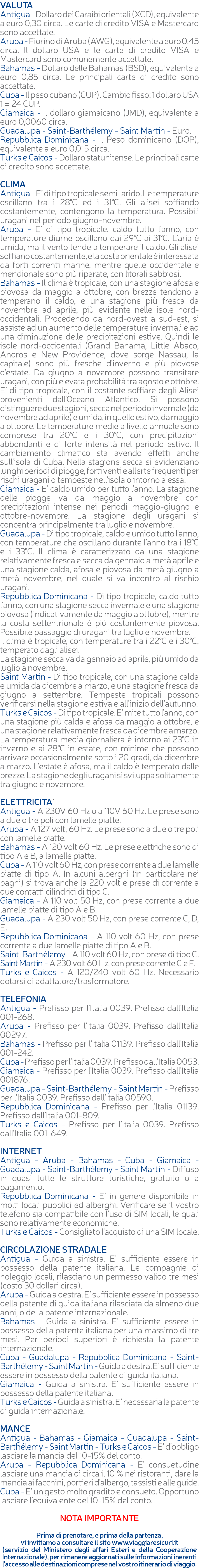 VALUTA Antigua - Dollaro dei Caraibi orientali (XCD), equivalente a euro 0,30 circa. Le carte di credito VISA e Mastercard sono accettate. Aruba - Fiorino di Aruba (AWG), equivalente a euro 0,45 circa. Il dollaro USA e le carte di credito VISA e Mastercard sono comunemente accettate. Bahamas - Dollaro delle Bahamas (BSD), equivalente a euro 0,85 circa. Le principali carte di credito sono accettate. Cuba - Il peso cubano (CUP). Cambio fisso: 1 dollaro USA 1 = 24 CUP. Giamaica - Il dollaro giamaicano (JMD), equivalente a euro 0,0060 circa. Guadalupa - Saint-Barthélemy - Saint Martin - Euro. Repubblica Dominicana - Il Peso dominicano (DOP), equivalente a euro 0,015 circa. Turks e Caicos - Dollaro statunitense. Le principali carte di credito sono accettate. CLIMA Antigua - E’ di tipo tropicale semi-arido. Le temperature oscillano tra i 28°C ed i 31°C. Gli alisei soffiando costantemente, contengono la temperatura. Possibili uragani nel periodo giugno-novembre. Aruba - E’ di tipo tropicale. caldo tutto l'anno, con temperature diurne oscillano dai 29°C ai 31°C. L'aria è umida, ma il vento tende a temperare il caldo. Gli alisei soffiano costantemente, e la costa orientale è interessata da forti correnti marine, mentre quelle occidentale e meridionale sono più riparate, con litorali sabbiosi. Bahamas - Il clima è tropicale, con una stagione afosa e piovosa da maggio a ottobre, con brezze tendono a temperano il caldo, e una stagione più fresca da novembre ad aprile, più evidente nelle isole nord-occidentali. Procedendo da nord-ovest a sud-est, si assiste ad un aumento delle temperature invernali e ad una diminuzione delle precipitazioni estive. Quindi le isole nord-occidentali (Grand Bahama, Little Abaco, Andros e New Providence, dove sorge Nassau, la capitale) sono più fresche d'inverno e più piovose d'estate. Da giugno a novembre possono transitare uragani, con più elevata probabilità tra agosto e ottobre. E’ di tipo tropicale, con il costante soffiare degli Alisei provenienti dall'Oceano Atlantico. Si possono distinguere due stagioni, secca nel periodo invernale (da novembre ad aprile) e umida, in quello estivo, da maggio a ottobre. Le temperature medie a livello annuale sono comprese tra 20°C e i 30°C, con precipitazioni abbondanti e di forte intensità nel periodo estivo. Il cambiamento climatico sta avendo effetti anche sull'isola di Cuba. Nella stagione secca si evidenziano lunghi periodi di piogge, forti venti e allerte frequenti per rischi uragani o tempeste nell'isola o intorno a essa. Giamaica - E’ caldo umido per tutto l’anno. La stagione delle piogge va da maggio a novembre con precipitazioni intense nei periodi maggio-giugno e ottobre-novembre. La stagione degli uragani si concentra principalmente tra luglio e novembre. Guadalupa - Di tipo tropicale, caldo e umido tutto l'anno, con temperature che oscillano durante l’anno tra i 18°C e i 33°C. Il clima è caratterizzato da una stagione relativamente fresca e secca da gennaio a metà aprile e una stagione calda, afosa e piovosa da metà giugno a metà novembre, nel quale si va incontro al rischio uragani. Repubblica Dominicana - Di tipo tropicale, caldo tutto l’anno, con una stagione secca invernale e una stagione piovosa (indicativamente da maggio a ottobre), mentre la costa settentrionale è più costantemente piovosa. Possibile passaggio di uragani tra luglio e novembre. Il clima è tropicale, con temperature tra i 22°C e i 30°C, temperato dagli alisei. La stagione secca va da gennaio ad aprile, più umido da luglio a novembre. Saint Martin - Di tipo tropicale, con una stagione calda e umida da dicembre a marzo, e una stagione fresca da giugno a settembre. Tempeste tropicali possono verificarsi nella stagione estiva e all’inizio dell’autunno. Turks e Caicos - Di tipo tropicale. E’ mite tutto l'anno, con una stagione più calda e afosa da maggio a ottobre, e una stagione relativamente fresca da dicembre a marzo. La temperatura media giornaliera è intorno ai 23°C in inverno e ai 28°C in estate, con minime che possono arrivare occasionalmente sotto i 20 gradi, da dicembre a marzo. L'estate è afosa, ma il caldo è temperato dalle brezze. La stagione degli uragani si sviluppa solitamente tra giugno e novembre. ELETTRICITA’ Antigua - A 230V 60 Hz o a 110V 60 Hz. Le prese sono a due o tre poli con lamelle piatte. Aruba - A 127 volt, 60 Hz. Le prese sono a due o tre poli con lamelle piatte. Bahamas - A 120 volt 60 Hz. Le prese elettriche sono di tipo A e B, a lamelle piatte. Cuba - A 110 volt 60 Hz, con prese corrente a due lamelle piatte di tipo A. In alcuni alberghi (in particolare nei bagni) si trova anche la 220 volt e prese di corrente a due contatti cilindrici di tipo C. Giamaica - A 110 volt 50 Hz, con prese corrente a due lamelle piatte di tipo A e B. Guadalupa - A 230 volt 50 Hz, con prese corrente C, D, E. Repubblica Dominicana - A 110 volt 60 Hz, con prese corrente a due lamelle piatte di tipo A e B. Saint-Barthélemy - A 110 volt 60 Hz, con prese di tipo C. Saint Martin - A 230 volt 60 Hz, con prese corrente C e F. Turks e Caicos - A 120/240 volt 60 Hz. Necessario dotarsi di adattatore/trasformatore. TELEFONIA Antigua - Prefisso per l’Italia 0039. Prefisso dall’Italia 001-268. Aruba - Prefisso per l’Italia 0039. Prefisso dall’Italia 00297. Bahamas - Prefisso per l’Italia 01139. Prefisso dall’Italia 001-242. Cuba - Prefisso per l’Italia 0039. Prefisso dall’Italia 0053. Giamaica - Prefisso per l’Italia 0039. Prefisso dall’Italia 001876. Guadalupa - Saint-Barthélemy - Saint Martin - Prefisso per l’Italia 0039. Prefisso dall’Italia 00590. Repubblica Dominicana - Prefisso per l’Italia 01139. Prefisso dall’Italia 001-809. Turks e Caicos - Prefisso per l’Italia 0039. Prefisso dall’Italia 001-649. INTERNET Antigua - Aruba - Bahamas - Cuba - Giamaica - Guadalupa - Saint-Barthélemy - Saint Martin - Diffuso in quasi tutte le strutture turistiche, gratuito o a pagamento. Repubblica Dominicana - E’ in genere disponibile in molti locali pubblici ed alberghi. Verificare se il vostro telefono sia compatibile con l’uso di SIM locali, le quali sono relativamente economiche. Turks e Caicos - Consigliato l’acquisto di una SIM locale. CIRCOLAZIONE STRADALE Antigua - Guida a sinistra. E’ sufficiente essere in possesso della patente italiana. Le compagnie di noleggio locali, rilasciano un permesso valido tre mesi (costo 30 dollari circa). Aruba - Guida a destra. E’ sufficiente essere in possesso della patente di guida italiana rilasciata da almeno due anni, o della patente internazionale. Bahamas - Guida a sinistra. E’ sufficiente essere in possesso della patente italiana per una massimo di tre mesi. Per periodi superiori è richiesta la patente internazionale. Cuba - Guadalupa - Repubblica Dominicana - Saint-Barthélemy - Saint Martin - Guida a destra. E’ sufficiente essere in possesso della patente di guida italiana. Giamaica - Guida a sinistra. E’ sufficiente essere in possesso della patente italiana. Turks e Caicos - Guida a sinistra. E’ necessaria la patente di guida internazionale. MANCE Antigua - Bahamas - Giamaica - Guadalupa - Saint-Barthélemy - Saint Martin - Turks e Caicos - E’ d’obbligo lasciare la mancia del 10-15% del conto. Aruba - Repubblica Dominicana - E' consuetudine lasciare una mancia di circa il 10 % nei ristoranti, dare la mancia ai facchini, portieri d'albergo, tassisti e alle guide. Cuba - E' un gesto molto gradito e consueto. Opportuno lasciare l’equivalente del 10-15% del conto. NOTA IMPORTANTE Prima di prenotare, e prima della partenza, vi invitiamo a consultare il sito www.viaggiaresicuri.it (servizio del Ministero degli affari Esteri e della Cooperazione Internazionale), per rimanere aggiornati sulle informazioni inerenti l'accesso alle destinazioni comprese nel vostro itinerario di viaggio.