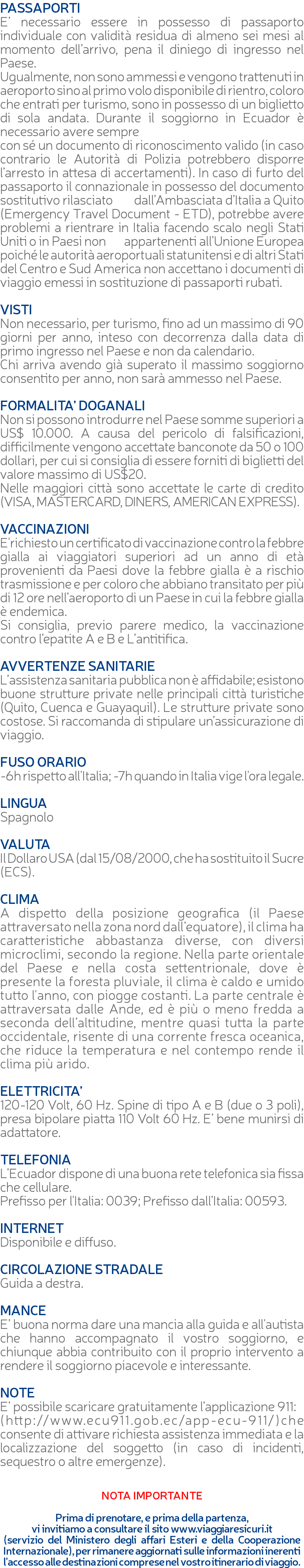 PASSAPORTI E’ necessario essere in possesso di passaporto individuale con validità residua di almeno sei mesi al momento dell’arrivo, pena il diniego di ingresso nel Paese. Ugualmente, non sono ammessi e vengono trattenuti in aeroporto sino al primo volo disponibile di rientro, coloro che entrati per turismo, sono in possesso di un biglietto di sola andata. Durante il soggiorno in Ecuador è necessario avere sempre con sé un documento di riconoscimento valido (in caso contrario le Autorità di Polizia potrebbero disporre l’arresto in attesa di accertamenti). In caso di furto del passaporto il connazionale in possesso del documento sostitutivo rilasciato dall’Ambasciata d’Italia a Quito (Emergency Travel Document - ETD), potrebbe avere problemi a rientrare in Italia facendo scalo negli Stati Uniti o in Paesi non appartenenti all’Unione Europea poiché le autorità aeroportuali statunitensi e di altri Stati del Centro e Sud America non accettano i documenti di viaggio emessi in sostituzione di passaporti rubati. VISTI Non necessario, per turismo, fino ad un massimo di 90 giorni per anno, inteso con decorrenza dalla data di primo ingresso nel Paese e non da calendario. Chi arriva avendo già superato il massimo soggiorno consentito per anno, non sarà ammesso nel Paese. FORMALITA’ DOGANALI Non si possono introdurre nel Paese somme superiori a US$ 10.000. A causa del pericolo di falsificazioni, difficilmente vengono accettate banconote da 50 o 100 dollari, per cui si consiglia di essere forniti di biglietti del valore massimo di US$20. Nelle maggiori città sono accettate le carte di credito (VISA, MASTERCARD, DINERS, AMERICAN EXPRESS). VACCINAZIONI E'richiesto un certificato di vaccinazione contro la febbre gialla ai viaggiatori superiori ad un anno di età provenienti da Paesi dove la febbre gialla è a rischio trasmissione e per coloro che abbiano transitato per più di 12 ore nell’aeroporto di un Paese in cui la febbre gialla è endemica. Si consiglia, previo parere medico, la vaccinazione contro l’epatite A e B e L’antitifica. AVVERTENZE SANITARIE L’assistenza sanitaria pubblica non è affidabile; esistono buone strutture private nelle principali città turistiche (Quito, Cuenca e Guayaquil). Le strutture private sono costose. Si raccomanda di stipulare un’assicurazione di viaggio. FUSO ORARIO -6h rispetto all'Italia; -7h quando in Italia vige l'ora legale. LINGUA Spagnolo VALUTA Il Dollaro USA (dal 15/08/2000, che ha sostituito il Sucre (ECS). CLIMA A dispetto della posizione geografica (il Paese attraversato nella zona nord dall’equatore), il clima ha caratteristiche abbastanza diverse, con diversi microclimi, secondo la regione. Nella parte orientale del Paese e nella costa settentrionale, dove è presente la foresta pluviale, il clima è caldo e umido tutto l'anno, con piogge costanti. La parte centrale è attraversata dalle Ande, ed è più o meno fredda a seconda dell’altitudine, mentre quasi tutta la parte occidentale, risente di una corrente fresca oceanica, che riduce la temperatura e nel contempo rende il clima più arido. ELETTRICITA’ 120-120 Volt, 60 Hz. Spine di tipo A e B (due o 3 poli), presa bipolare piatta 110 Volt 60 Hz. E’ bene munirsi di adattatore. TELEFONIA L’Ecuador dispone di una buona rete telefonica sia fissa che cellulare. Prefisso per l'Italia: 0039; Prefisso dall’Italia: 00593. INTERNET Disponibile e diffuso. CIRCOLAZIONE STRADALE Guida a destra. MANCE E’ buona norma dare una mancia alla guida e all'autista che hanno accompagnato il vostro soggiorno, e chiunque abbia contribuito con il proprio intervento a rendere il soggiorno piacevole e interessante. NOTE E’ possibile scaricare gratuitamente l’applicazione 911: (http://www.ecu911.gob.ec/app-ecu-911/)che consente di attivare richiesta assistenza immediata e la localizzazione del soggetto (in caso di incidenti, sequestro o altre emergenze). NOTA IMPORTANTE Prima di prenotare, e prima della partenza, vi invitiamo a consultare il sito www.viaggiaresicuri.it (servizio del Ministero degli affari Esteri e della Cooperazione Internazionale), per rimanere aggiornati sulle informazioni inerenti l'accesso alle destinazioni comprese nel vostro itinerario di viaggio.