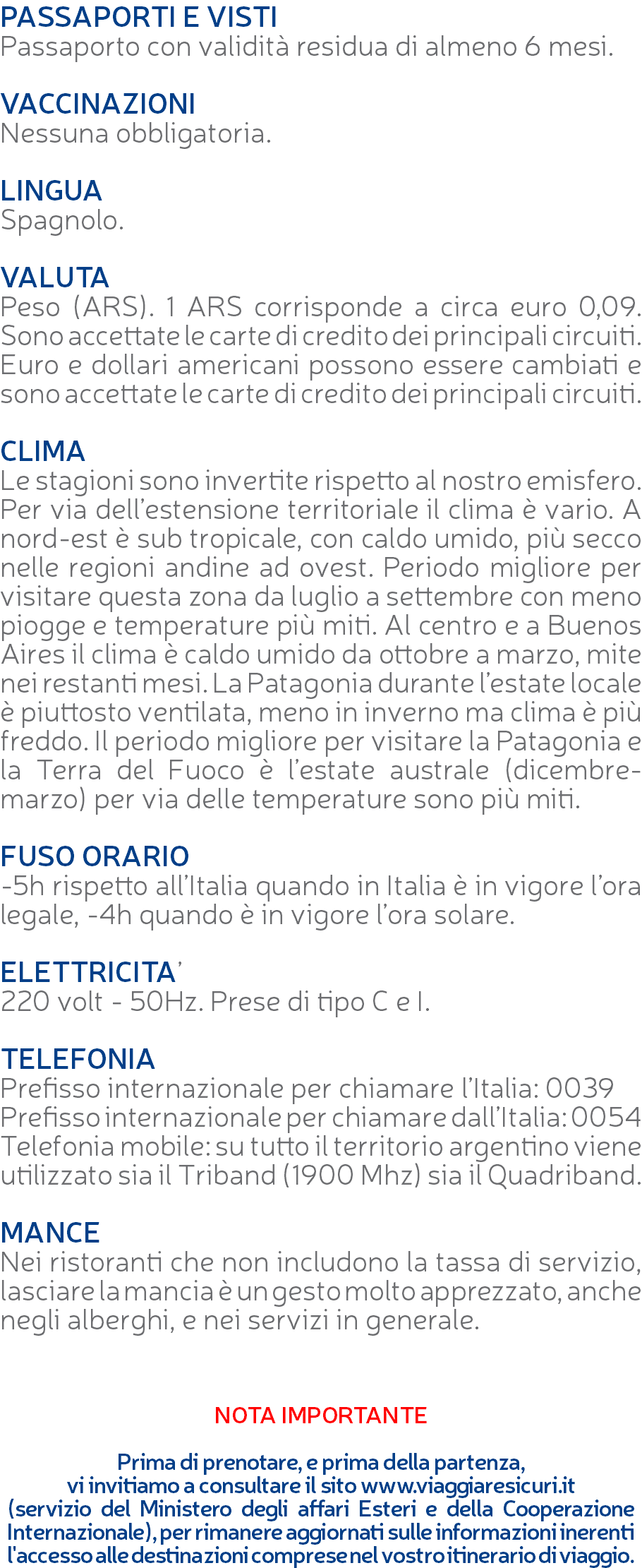 PASSAPORTI E VISTI Passaporto con validità residua di almeno 6 mesi. VACCINAZIONI Nessuna obbligatoria. LINGUA Spagnolo. VALUTA Peso (ARS). 1 ARS corrisponde a circa euro 0,09. Sono accettate le carte di credito dei principali circuiti. Euro e dollari americani possono essere cambiati e sono accettate le carte di credito dei principali circuiti. CLIMA Le stagioni sono invertite rispetto al nostro emisfero. Per via dell’estensione territoriale il clima è vario. A nord-est è sub tropicale, con caldo umido, più secco nelle regioni andine ad ovest. Periodo migliore per visitare questa zona da luglio a settembre con meno piogge e temperature più miti. Al centro e a Buenos Aires il clima è caldo umido da ottobre a marzo, mite nei restanti mesi. La Patagonia durante l’estate locale è piuttosto ventilata, meno in inverno ma clima è più freddo. Il periodo migliore per visitare la Patagonia e la Terra del Fuoco è l’estate australe (dicembre-marzo) per via delle temperature sono più miti. FUSO ORARIO -5h rispetto all’Italia quando in Italia è in vigore l’ora legale, -4h quando è in vigore l’ora solare. ELETTRICITA’ 220 volt - 50Hz. Prese di tipo C e I. TELEFONIA Prefisso internazionale per chiamare l’Italia: 0039 Prefisso internazionale per chiamare dall’Italia: 0054 Telefonia mobile: su tutto il territorio argentino viene utilizzato sia il Triband (1900 Mhz) sia il Quadriband. MANCE Nei ristoranti che non includono la tassa di servizio, lasciare la mancia è un gesto molto apprezzato, anche negli alberghi, e nei servizi in generale. NOTA IMPORTANTE Prima di prenotare, e prima della partenza, vi invitiamo a consultare il sito www.viaggiaresicuri.it (servizio del Ministero degli affari Esteri e della Cooperazione Internazionale), per rimanere aggiornati sulle informazioni inerenti l'accesso alle destinazioni comprese nel vostro itinerario di viaggio.