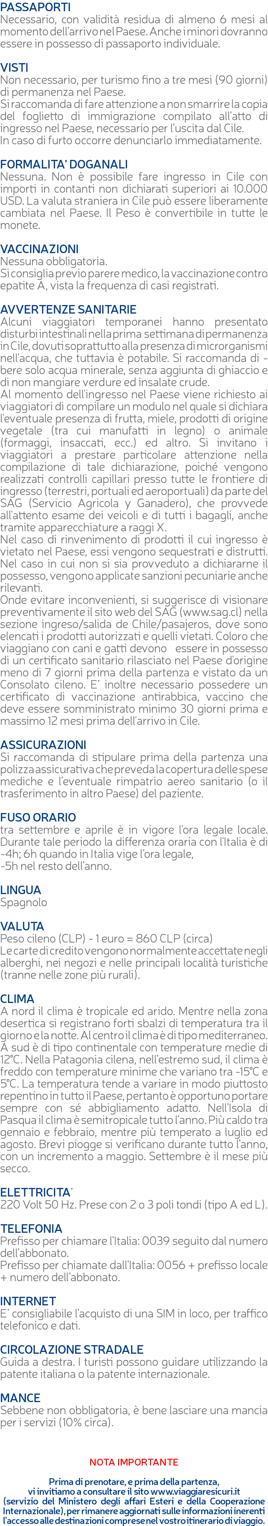 PASSAPORTI Necessario, con validità residua di almeno 6 mesi al momento dell’arrivo nel Paese. Anche i minori dovranno essere in possesso di passaporto individuale. VISTI Non necessario, per turismo fino a tre mesi (90 giorni) di permanenza nel Paese. Si raccomanda di fare attenzione a non smarrire la copia del foglietto di immigrazione compilato all’atto di ingresso nel Paese, necessario per l’uscita dal Cile. In caso di furto occorre denunciarlo immediatamente. FORMALITA’ DOGANALI Nessuna. Non è possibile fare ingresso in Cile con importi in contanti non dichiarati superiori ai 10.000 USD. La valuta straniera in Cile può essere liberamente cambiata nel Paese. Il Peso è convertibile in tutte le monete. VACCINAZIONI Nessuna obbligatoria. Si consiglia previo parere medico, la vaccinazione contro epatite A, vista la frequenza di casi registrati. AVVERTENZE SANITARIE Alcuni viaggiatori temporanei hanno presentato disturbi intestinali nella prima settimana di permanenza in Cile, dovuti soprattutto alla presenza di microrganismi nell’acqua, che tuttavia è potabile. Si raccomanda di - bere solo acqua minerale, senza aggiunta di ghiaccio e di non mangiare verdure ed insalate crude. Al momento dell'ingresso nel Paese viene richiesto ai viaggiatori di compilare un modulo nel quale si dichiara l'eventuale presenza di frutta, miele, prodotti di origine vegetale (tra cui manufatti in legno) o animale (formaggi, insaccati, ecc.) ed altro. Si invitano i viaggiatori a prestare particolare attenzione nella compilazione di tale dichiarazione, poiché vengono realizzati controlli capillari presso tutte le frontiere di ingresso (terrestri, portuali ed aeroportuali) da parte del SAG (Servicio Agricola y Ganadero), che provvede all'attento esame dei veicoli e di tutti i bagagli, anche tramite apparecchiature a raggi X. Nel caso di rinvenimento di prodotti il cui ingresso è vietato nel Paese, essi vengono sequestrati e distrutti. Nel caso in cui non si sia provveduto a dichiararne il possesso, vengono applicate sanzioni pecuniarie anche rilevanti. Onde evitare inconvenienti, si suggerisce di visionare preventivamente il sito web del SAG (www.sag.cl) nella sezione ingreso/salida de Chile/pasajeros, dove sono elencati i prodotti autorizzati e quelli vietati. Coloro che viaggiano con cani e gatti devono essere in possesso di un certificato sanitario rilasciato nel Paese d'origine meno di 7 giorni prima della partenza e vistato da un Consolato cileno. E’ inoltre necessario possedere un certificato di vaccinazione antirabbica, vaccino che deve essere somministrato minimo 30 giorni prima e massimo 12 mesi prima dell'arrivo in Cile. ASSICURAZIONI Si raccomanda di stipulare prima della partenza una polizza assicurativa che preveda la copertura delle spese mediche e l’eventuale rimpatrio aereo sanitario (o il trasferimento in altro Paese) del paziente. FUSO ORARIO tra settembre e aprile è in vigore l'ora legale locale. Durante tale periodo la differenza oraria con l'Italia è di -4h; 6h quando in Italia vige l’ora legale, -5h nel resto dell’anno. LINGUA Spagnolo VALUTA Peso cileno (CLP) - 1 euro = 860 CLP (circa) Le carte di credito vengono normalmente accettate negli alberghi, nei negozi e nelle principali località turistiche (tranne nelle zone più rurali). CLIMA A nord il clima è tropicale ed arido. Mentre nella zona desertica si registrano forti sbalzi di temperatura tra il giorno e la notte. Al centro il clima è di tipo mediterraneo. A sud è di tipo continentale con temperature medie di 12°C. Nella Patagonia cilena, nell’estremo sud, il clima è freddo con temperature minime che variano tra -15°C e 5°C. La temperatura tende a variare in modo piuttosto repentino in tutto il Paese, pertanto è opportuno portare sempre con sé abbigliamento adatto. Nell’Isola di Pasqua il clima è semitropicale tutto l’anno. Più caldo tra gennaio e febbraio, mentre più temperato a luglio ed agosto. Brevi piogge si verificano durante tutto l’anno, con un incremento a maggio. Settembre è il mese più secco. ELETTRICITA’ 220 Volt 50 Hz. Prese con 2 o 3 poli tondi (tipo A ed L). TELEFONIA Prefisso per chiamare l’Italia: 0039 seguito dal numero dell’abbonato. Prefisso per chiamate dall’Italia: 0056 + prefisso locale + numero dell’abbonato. INTERNET E’ consigliabile l’acquisto di una SIM in loco, per traffico telefonico e dati. CIRCOLAZIONE STRADALE Guida a destra. I turisti possono guidare utilizzando la patente italiana o la patente internazionale. MANCE Sebbene non obbligatoria, è bene lasciare una mancia per i servizi (10% circa). NOTA IMPORTANTE Prima di prenotare, e prima della partenza, vi invitiamo a consultare il sito www.viaggiaresicuri.it (servizio del Ministero degli affari Esteri e della Cooperazione Internazionale), per rimanere aggiornati sulle informazioni inerenti l'accesso alle destinazioni comprese nel vostro itinerario di viaggio.