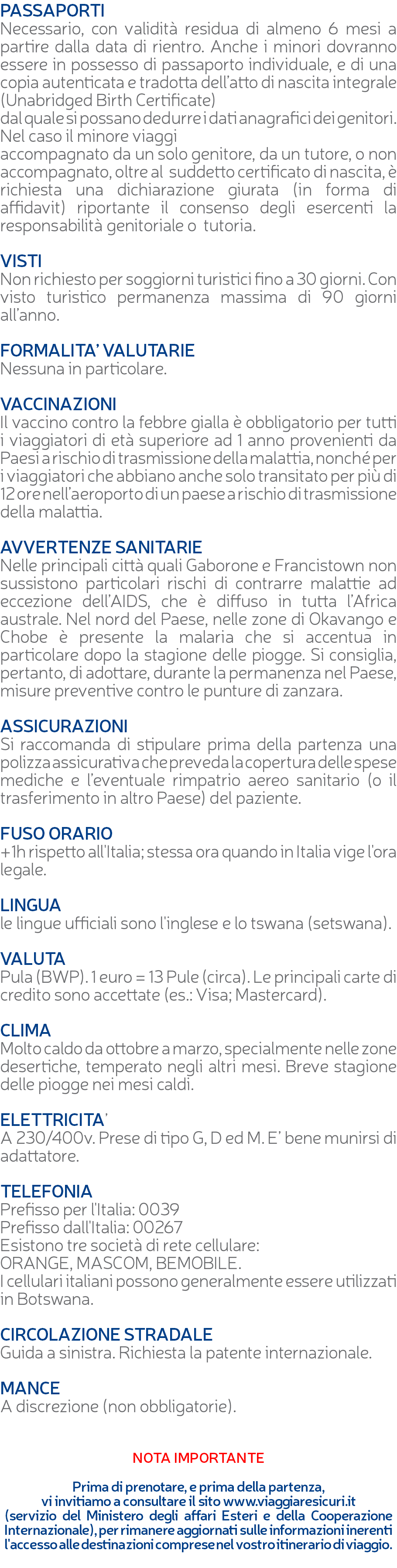 PASSAPORTI Necessario, con validità residua di almeno 6 mesi a partire dalla data di rientro. Anche i minori dovranno essere in possesso di passaporto individuale, e di una copia autenticata e tradotta dell’atto di nascita integrale (Unabridged Birth Certificate) dal quale si possano dedurre i dati anagrafici dei genitori. Nel caso il minore viaggi accompagnato da un solo genitore, da un tutore, o non accompagnato, oltre al suddetto certificato di nascita, è richiesta una dichiarazione giurata (in forma di affidavit) riportante il consenso degli esercenti la responsabilità genitoriale o tutoria. VISTI Non richiesto per soggiorni turistici fino a 30 giorni. Con visto turistico permanenza massima di 90 giorni all’anno. FORMALITA’ VALUTARIE Nessuna in particolare. VACCINAZIONI Il vaccino contro la febbre gialla è obbligatorio per tutti i viaggiatori di età superiore ad 1 anno provenienti da Paesi a rischio di trasmissione della malattia, nonché per i viaggiatori che abbiano anche solo transitato per più di 12 ore nell’aeroporto di un paese a rischio di trasmissione della malattia. AVVERTENZE SANITARIE Nelle principali città quali Gaborone e Francistown non sussistono particolari rischi di contrarre malattie ad eccezione dell’AIDS, che è diffuso in tutta l’Africa australe. Nel nord del Paese, nelle zone di Okavango e Chobe è presente la malaria che si accentua in particolare dopo la stagione delle piogge. Si consiglia, pertanto, di adottare, durante la permanenza nel Paese, misure preventive contro le punture di zanzara. ASSICURAZIONI Si raccomanda di stipulare prima della partenza una polizza assicurativa che preveda la copertura delle spese mediche e l’eventuale rimpatrio aereo sanitario (o il trasferimento in altro Paese) del paziente. FUSO ORARIO +1h rispetto all'Italia; stessa ora quando in Italia vige l'ora legale. LINGUA le lingue ufficiali sono l'inglese e lo tswana (setswana). VALUTA Pula (BWP). 1 euro = 13 Pule (circa). Le principali carte di credito sono accettate (es.: Visa; Mastercard). CLIMA Molto caldo da ottobre a marzo, specialmente nelle zone desertiche, temperato negli altri mesi. Breve stagione delle piogge nei mesi caldi. ELETTRICITA’ A 230/400v. Prese di tipo G, D ed M. E’ bene munirsi di adattatore. TELEFONIA Prefisso per l'Italia: 0039 Prefisso dall'Italia: 00267 Esistono tre società di rete cellulare: ORANGE, MASCOM, BEMOBILE. I cellulari italiani possono generalmente essere utilizzati in Botswana. CIRCOLAZIONE STRADALE Guida a sinistra. Richiesta la patente internazionale. MANCE A discrezione (non obbligatorie). NOTA IMPORTANTE Prima di prenotare, e prima della partenza, vi invitiamo a consultare il sito www.viaggiaresicuri.it (servizio del Ministero degli affari Esteri e della Cooperazione Internazionale), per rimanere aggiornati sulle informazioni inerenti l'accesso alle destinazioni comprese nel vostro itinerario di viaggio. 