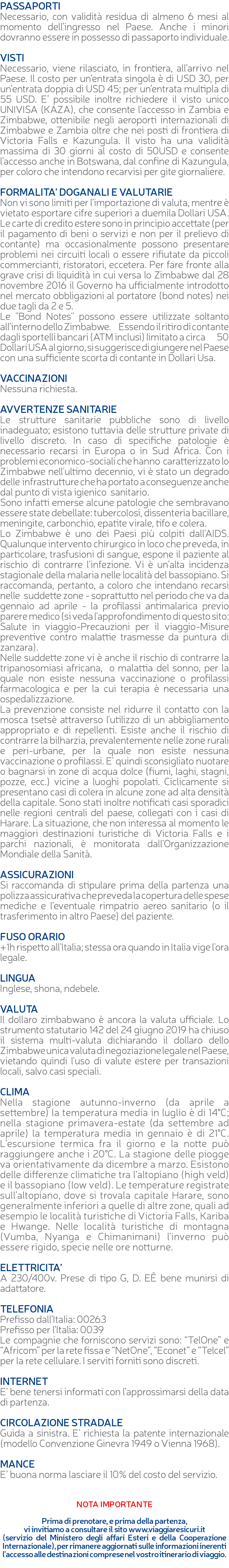 PASSAPORTI Necessario, con validità residua di almeno 6 mesi al momento dell’ingresso nel Paese. Anche i minori dovranno essere in possesso di passaporto individuale. VISTI Necessario, viene rilasciato, in frontiera, all’arrivo nel Paese. Il costo per un’entrata singola è di USD 30, per un’entrata doppia di USD 45; per un’entrata multipla di 55 USD. E’ possibile inoltre richiedere il visto unico UNIVISA (KAZA), che consente l’accesso in Zambia e Zimbabwe, ottenibile negli aeroporti internazionali di Zimbabwe e Zambia oltre che nei posti di frontiera di Victoria Falls e Kazungula. Il visto ha una validità massima di 30 giorni al costo di 50USD e consente l’accesso anche in Botswana, dal confine di Kazungula, per coloro che intendono recarvisi per gite giornaliere. FORMALITA’ DOGANALI E VALUTARIE Non vi sono limiti per l’importazione di valuta, mentre è vietato esportare cifre superiori a duemila Dollari USA. Le carte di credito estere sono in principio accettate (per il pagamento di beni o servizi e non per il prelievo di contante) ma occasionalmente possono presentare problemi nei circuiti locali o essere rifiutate da piccoli commercianti, ristoratori, eccetera. Per fare fronte alla grave crisi di liquidità in cui versa lo Zimbabwe dal 28 novembre 2016 il Governo ha ufficialmente introdotto nel mercato obbligazioni al portatore (bond notes) nei due tagli da 2 e 5. Le "Bond Notes" possono essere utilizzate soltanto all’interno dello Zimbabwe. Essendo il ritiro di contante dagli sportelli bancari (ATM inclusi) limitato a circa 50 Dollari USA al giorno, si suggerisce di giungere nel Paese con una sufficiente scorta di contante in Dollari Usa. VACCINAZIONI Nessuna richiesta. AVVERTENZE SANITARIE Le strutture sanitarie pubbliche sono di livello inadeguato; esistono tuttavia delle strutture private di livello discreto. In caso di specifiche patologie è necessario recarsi in Europa o in Sud Africa. Con i problemi economico-sociali che hanno caratterizzato lo Zimbabwe nell'ultimo decennio, vi è stato un degrado delle infrastrutture che ha portato a conseguenze anche dal punto di vista igienico sanitario. Sono infatti emerse alcune patologie che sembravano essere state debellate: tubercolosi, dissenteria bacillare, meningite, carbonchio, epatite virale, tifo e colera. Lo Zimbabwe è uno dei Paesi più colpiti dall’AIDS. Qualunque intervento chirurgico in loco che preveda, in particolare, trasfusioni di sangue, espone il paziente al rischio di contrarre l’infezione. Vi è un’alta incidenza stagionale della malaria nelle località del bassopiano. Si raccomanda, pertanto, a coloro che intendano recarsi nelle suddette zone - soprattutto nel periodo che va da gennaio ad aprile - la profilassi antimalarica previo parere medico (si veda l'approfondimento di questo sito: Salute in viaggio-Precauzioni per il viaggio-Misure preventive contro malattie trasmesse da puntura di zanzara). Nelle suddette zone vi è anche il rischio di contrarre la tripanosomiasi africana, o malattia del sonno, per la quale non esiste nessuna vaccinazione o profilassi farmacologica e per la cui terapia è necessaria una ospedalizzazione. La prevenzione consiste nel ridurre il contatto con la mosca tsetsè attraverso l'utilizzo di un abbigliamento appropriato e di repellenti. Esiste anche il rischio di contrarre la bilharzia, prevalentemente nelle zone rurali e peri-urbane, per la quale non esiste nessuna vaccinazione o profilassi. E' quindi sconsigliato nuotare o bagnarsi in zone di acqua dolce (fiumi, laghi, stagni, pozze, ecc.) vicine a luoghi popolati. Ciclicamente si presentano casi di colera in alcune zone ad alta densità della capitale. Sono stati inoltre notificati casi sporadici nelle regioni centrali del paese, collegati con i casi di Harare. La situazione, che non interessa al momento le maggiori destinazioni turistiche di Victoria Falls e i parchi nazionali, è monitorata dall’Organizzazione Mondiale della Sanità. ASSICURAZIONI Si raccomanda di stipulare prima della partenza una polizza assicurativa che preveda la copertura delle spese mediche e l’eventuale rimpatrio aereo sanitario (o il trasferimento in altro Paese) del paziente. FUSO ORARIO +1h rispetto all'Italia; stessa ora quando in Italia vige l'ora legale. LINGUA Inglese, shona, ndebele. VALUTA Il dollaro zimbabwano è ancora la valuta ufficiale. Lo strumento statutario 142 del 24 giugno 2019 ha chiuso il sistema multi-valuta dichiarando il dollaro dello Zimbabwe unica valuta di negoziazione legale nel Paese, vietando quindi l'uso di valute estere per transazioni locali, salvo casi speciali. CLIMA Nella stagione autunno-inverno (da aprile a settembre) la temperatura media in luglio è di 14°C; nella stagione primavera-estate (da settembre ad aprile) la temperatura media in gennaio è di 21°C. L’escursione termica fra il giorno e la notte può raggiungere anche i 20°C. La stagione delle piogge va orientativamente da dicembre a marzo. Esistono delle differenze climatiche tra l’altopiano (high veld) e il bassopiano (low veld). Le temperature registrate sull’altopiano, dove si trovala capitale Harare, sono generalmente inferiori a quelle di altre zone, quali ad esempio le località turistiche di Victoria Falls, Kariba e Hwange. Nelle località turistiche di montagna (Vumba, Nyanga e Chimanimani) l’inverno può essere rigido, specie nelle ore notturne. ELETTRICITA’ A 230/400v. Prese di tipo G, D. EÊ bene munirsi di adattatore. TELEFONIA Prefisso dall’Italia: 00263 Prefisso per l’Italia: 0039 Le compagnie che forniscono servizi sono: “TelOne” e “Africom” per la rete fissa e “NetOne”, “Econet” e “Telcel” per la rete cellulare. I serviti forniti sono discreti. INTERNET E’ bene tenersi informati con l’approssimarsi della data di partenza. CIRCOLAZIONE STRADALE Guida a sinistra. E’ richiesta la patente internazionale (modello Convenzione Ginevra 1949 o Vienna 1968). MANCE E’ buona norma lasciare il 10% del costo del servizio. NOTA IMPORTANTE Prima di prenotare, e prima della partenza, vi invitiamo a consultare il sito www.viaggiaresicuri.it (servizio del Ministero degli affari Esteri e della Cooperazione Internazionale), per rimanere aggiornati sulle informazioni inerenti l'accesso alle destinazioni comprese nel vostro itinerario di viaggio. 