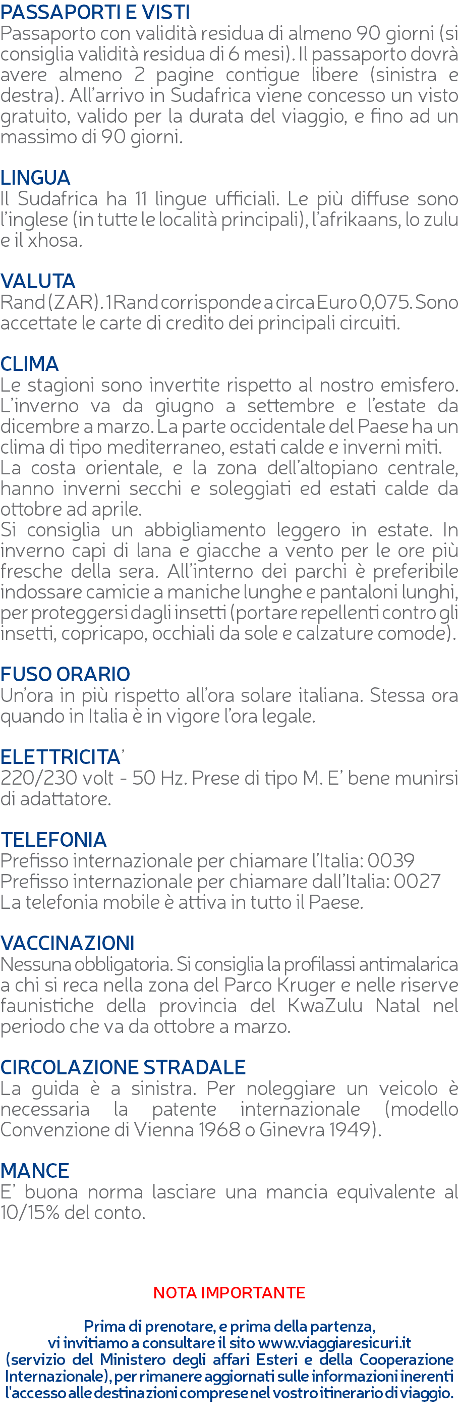 PASSAPORTI E VISTI Passaporto con validità residua di almeno 90 giorni (si consiglia validità residua di 6 mesi). Il passaporto dovrà avere almeno 2 pagine contigue libere (sinistra e destra). All’arrivo in Sudafrica viene concesso un visto gratuito, valido per la durata del viaggio, e fino ad un massimo di 90 giorni. LINGUA Il Sudafrica ha 11 lingue ufficiali. Le più diffuse sono l’inglese (in tutte le località principali), l’afrikaans, lo zulu e il xhosa. VALUTA Rand (ZAR). 1 Rand corrisponde a circa Euro 0,075. Sono accettate le carte di credito dei principali circuiti. CLIMA Le stagioni sono invertite rispetto al nostro emisfero. L’inverno va da giugno a settembre e l’estate da dicembre a marzo. La parte occidentale del Paese ha un clima di tipo mediterraneo, estati calde e inverni miti. La costa orientale, e la zona dell’altopiano centrale, hanno inverni secchi e soleggiati ed estati calde da ottobre ad aprile. Si consiglia un abbigliamento leggero in estate. In inverno capi di lana e giacche a vento per le ore più fresche della sera. All’interno dei parchi è preferibile indossare camicie a maniche lunghe e pantaloni lunghi, per proteggersi dagli insetti (portare repellenti contro gli insetti, copricapo, occhiali da sole e calzature comode). FUSO ORARIO Un’ora in più rispetto all’ora solare italiana. Stessa ora quando in Italia è in vigore l’ora legale. ELETTRICITA’ 220/230 volt - 50 Hz. Prese di tipo M. E’ bene munirsi di adattatore. TELEFONIA Prefisso internazionale per chiamare l’Italia: 0039 Prefisso internazionale per chiamare dalI’Italia: 0027 La telefonia mobile è attiva in tutto il Paese. VACCINAZIONI Nessuna obbligatoria. Si consiglia la profilassi antimalarica a chi si reca nella zona del Parco Kruger e nelle riserve faunistiche della provincia del KwaZulu Natal nel periodo che va da ottobre a marzo. CIRCOLAZIONE STRADALE La guida è a sinistra. Per noleggiare un veicolo è necessaria la patente internazionale (modello Convenzione di Vienna 1968 o Ginevra 1949). MANCE E’ buona norma lasciare una mancia equivalente al 10/15% del conto. NOTA IMPORTANTE Prima di prenotare, e prima della partenza, vi invitiamo a consultare il sito www.viaggiaresicuri.it (servizio del Ministero degli affari Esteri e della Cooperazione Internazionale), per rimanere aggiornati sulle informazioni inerenti l'accesso alle destinazioni comprese nel vostro itinerario di viaggio. 