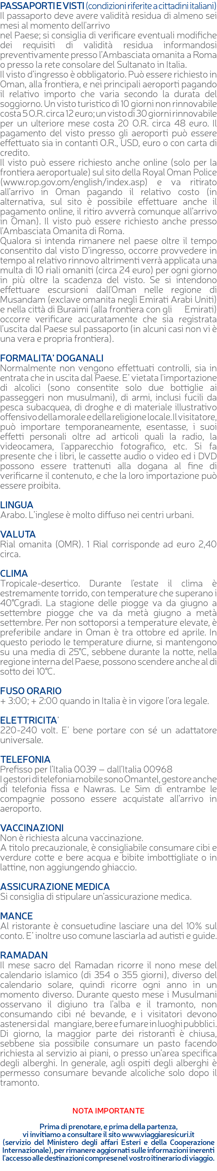 PASSAPORTI E VISTI (condizioni riferite a cittadini italiani) Il passaporto deve avere validità residua di almeno sei mesi al momento dell'arrivo nel Paese; si consiglia di verificare eventuali modifiche dei requisiti di validità residua informandosi preventivamente presso l’Ambasciata omanita a Roma o presso la rete consolare del Sultanato in Italia. Il visto d’ingresso è obbligatorio. Può essere richiesto in Oman, alla frontiera, e nei principali aeroporti pagando il relativo importo che varia secondo la durata del soggiorno. Un visto turistico di 10 giorni non rinnovabile costa 5 O.R. circa 12 euro; un visto di 30 giorni rinnovabile per un ulteriore mese costa 20 O.R. circa 48 euro. Il pagamento del visto presso gli aeroporti può essere effettuato sia in contanti O.R., USD, euro o con carta di credito. Il visto può essere richiesto anche online (solo per la frontiera aeroportuale) sul sito della Royal Oman Police (www.rop.gov.om/english/index.asp) e va ritirato all’arrivo in Oman pagando il relativo costo (in alternativa, sul sito è possibile effettuare anche il pagamento online, il ritiro avverrà comunque all’arrivo in Oman). Il visto può essere richiesto anche presso l'Ambasciata Omanita di Roma. Qualora si intenda rimanere nel paese oltre il tempo consentito dal visto D’ingresso, occorre provvedere in tempo al relativo rinnovo altrimenti verrà applicata una multa di 10 riali omaniti (circa 24 euro) per ogni giorno in più oltre la scadenza del visto. Se si intendono effettuare escursioni dall'Oman nelle regione di Musandam (exclave omanita negli Emirati Arabi Uniti) e nella città di Buraimi (alla frontiera con gli Emirati) occorre verificare accuratamente che sia registrata l’uscita dal Paese sul passaporto (in alcuni casi non vi è una vera e propria frontiera). FORMALITA’ DOGANALI Normalmente non vengono effettuati controlli, sia in entrata che in uscita dal Paese. E’ vietata l'importazione di alcolici (sono consentite solo due bottiglie ai passeggeri non musulmani), di armi, inclusi fucili da pesca subacquea, di droghe e di materiale illustrativo offensivo della morale e della religione locale. Il visitatore, può importare temporaneamente, esentasse, i suoi effetti personali oltre ad articoli quali la radio, la videocamera, l'apparecchio fotografico, etc. Si fa presente che i libri, le cassette audio o video ed i DVD possono essere trattenuti alla dogana al fine di verificarne il contenuto, e che la loro importazione può essere proibita. LINGUA Arabo. L’inglese è molto diffuso nei centri urbani. VALUTA Rial omanita (OMR). 1 Rial corrisponde ad euro 2,40 circa. CLIMA Tropicale-desertico. Durante l'estate il clima è estremamente torrido, con temperature che superano i 40°Cgradi. La stagione delle piogge va da giugno a settembre piogge che va da metà giugno a metà settembre. Per non sottoporsi a temperature elevate, è preferibile andare in Oman è tra ottobre ed aprile. In questo periodo le temperature diurne, si mantengono su una media di 25°C, sebbene durante la notte, nella regione interna del Paese, possono scendere anche al di sotto dei 10°C. FUSO ORARIO + 3:00; + 2:00 quando in Italia è in vigore l’ora legale. ELETTRICITA’ 220-240 volt. E' bene portare con sé un adattatore universale. TELEFONIA Prefisso per l’Italia 0039 – dall’Italia 00968 I gestori di telefonia mobile sono Omantel, gestore anche di telefonia fissa e Nawras. Le Sim di entrambe le compagnie possono essere acquistate all’arrivo in aeroporto. VACCINAZIONI Non è richiesta alcuna vaccinazione. A titolo precauzionale, è consigliabile consumare cibi e verdure cotte e bere acqua e bibite imbottigliate o in lattine, non aggiungendo ghiaccio. ASSICURAZIONE MEDICA Si consiglia di stipulare un’assicurazione medica. MANCE Al ristorante è consuetudine lasciare una del 10% sul conto. E’ inoltre uso comune lasciarla ad autisti e guide. RAMADAN Il mese sacro del Ramadan ricorre il nono mese del calendario islamico (di 354 o 355 giorni), diverso del calendario solare, quindi ricorre ogni anno in un momento diverso. Durante questo mese i Musulmani osservano il digiuno tra l’alba e il tramonto, non consumando cibi né bevande, e i visitatori devono astenersi dal mangiare, bere e fumare in luoghi pubblici. Di giorno, la maggior parte dei ristoranti è chiusa, sebbene sia possibile consumare un pasto facendo richiesta al servizio ai piani, o presso un’area specifica degli alberghi. In generale, agli ospiti degli alberghi è permesso consumare bevande alcoliche solo dopo il tramonto. NOTA IMPORTANTE Prima di prenotare, e prima della partenza, vi invitiamo a consultare il sito www.viaggiaresicuri.it (servizio del Ministero degli affari Esteri e della Cooperazione Internazionale), per rimanere aggiornati sulle informazioni inerenti l'accesso alle destinazioni comprese nel vostro itinerario di viaggio. 