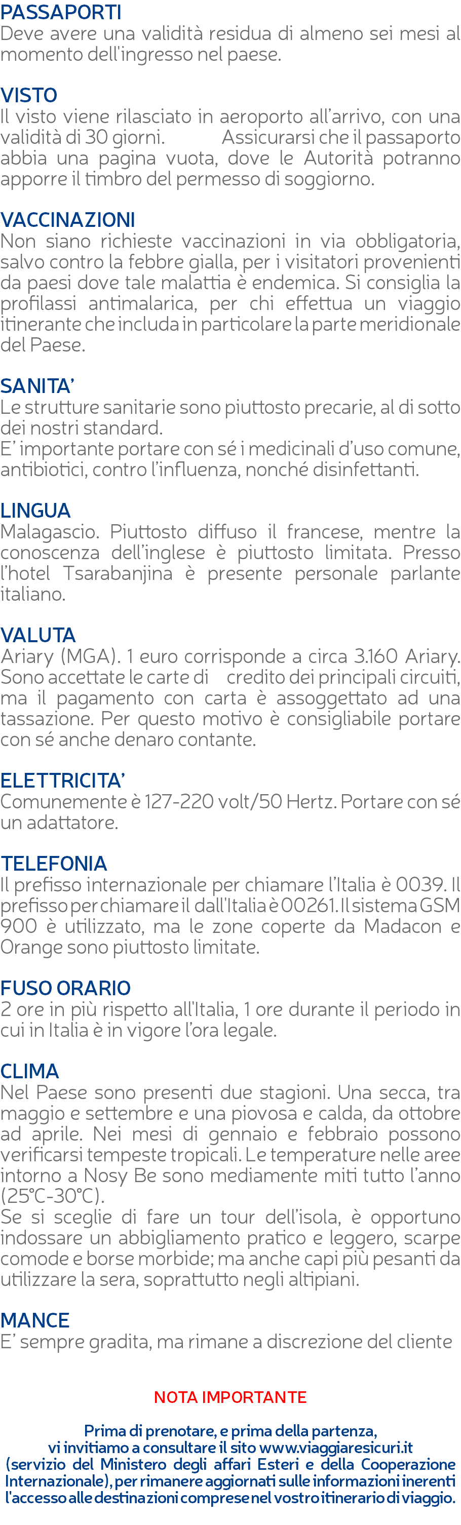 PASSAPORTI Deve avere una validità residua di almeno sei mesi al momento dell'ingresso nel paese. VISTO Il visto viene rilasciato in aeroporto all’arrivo, con una validità di 30 giorni. Assicurarsi che il passaporto abbia una pagina vuota, dove le Autorità potranno apporre il timbro del permesso di soggiorno. VACCINAZIONI Non siano richieste vaccinazioni in via obbligatoria, salvo contro la febbre gialla, per i visitatori provenienti da paesi dove tale malattia è endemica. Si consiglia la profilassi antimalarica, per chi effettua un viaggio itinerante che includa in particolare la parte meridionale del Paese. SANITA’ Le strutture sanitarie sono piuttosto precarie, al di sotto dei nostri standard. E’ importante portare con sé i medicinali d’uso comune, antibiotici, contro l’influenza, nonché disinfettanti. LINGUA Malagascio. Piuttosto diffuso il francese, mentre la conoscenza dell’inglese è piuttosto limitata. Presso l’hotel Tsarabanjina è presente personale parlante italiano. VALUTA Ariary (MGA). 1 euro corrisponde a circa 3.160 Ariary. Sono accettate le carte di credito dei principali circuiti, ma il pagamento con carta è assoggettato ad una tassazione. Per questo motivo è consigliabile portare con sé anche denaro contante. ELETTRICITA’ Comunemente è 127-220 volt/50 Hertz. Portare con sé un adattatore. TELEFONIA Il prefisso internazionale per chiamare l’Italia è 0039. Il prefisso per chiamare il dall'Italia è 00261. Il sistema GSM 900 è utilizzato, ma le zone coperte da Madacon e Orange sono piuttosto limitate. FUSO ORARIO 2 ore in più rispetto all'Italia, 1 ore durante il periodo in cui in Italia è in vigore l’ora legale. CLIMA Nel Paese sono presenti due stagioni. Una secca, tra maggio e settembre e una piovosa e calda, da ottobre ad aprile. Nei mesi di gennaio e febbraio possono verificarsi tempeste tropicali. Le temperature nelle aree intorno a Nosy Be sono mediamente miti tutto l’anno (25°C-30°C). Se si sceglie di fare un tour dell’isola, è opportuno indossare un abbigliamento pratico e leggero, scarpe comode e borse morbide; ma anche capi più pesanti da utilizzare la sera, soprattutto negli altipiani. MANCE E’ sempre gradita, ma rimane a discrezione del cliente NOTA IMPORTANTE Prima di prenotare, e prima della partenza, vi invitiamo a consultare il sito www.viaggiaresicuri.it (servizio del Ministero degli affari Esteri e della Cooperazione Internazionale), per rimanere aggiornati sulle informazioni inerenti l'accesso alle destinazioni comprese nel vostro itinerario di viaggio. 