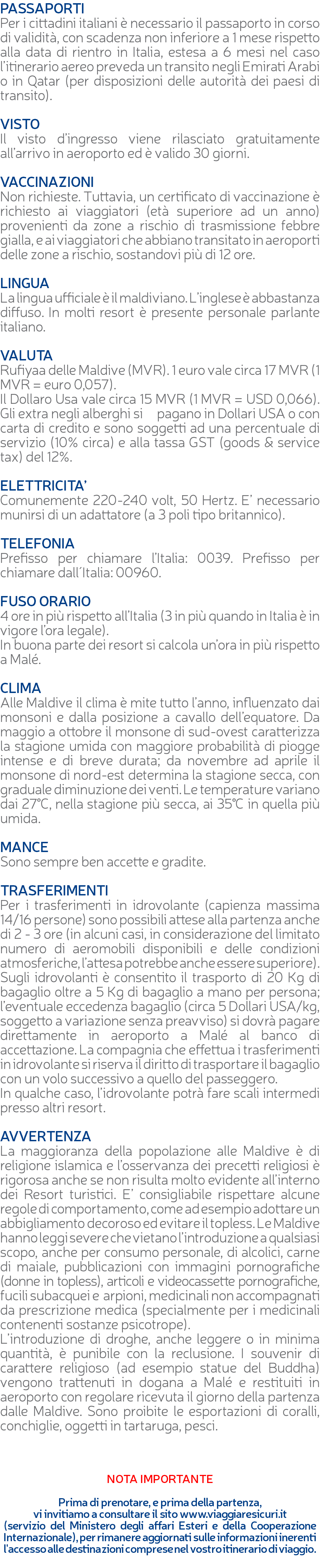 PASSAPORTI Per i cittadini italiani è necessario il passaporto in corso di validità, con scadenza non inferiore a 1 mese rispetto alla data di rientro in Italia, estesa a 6 mesi nel caso l’itinerario aereo preveda un transito negli Emirati Arabi o in Qatar (per disposizioni delle autorità dei paesi di transito). VISTO Il visto d’ingresso viene rilasciato gratuitamente all’arrivo in aeroporto ed è valido 30 giorni. VACCINAZIONI Non richieste. Tuttavia, un certificato di vaccinazione è richiesto ai viaggiatori (età superiore ad un anno) provenienti da zone a rischio di trasmissione febbre gialla, e ai viaggiatori che abbiano transitato in aeroporti delle zone a rischio, sostandovi più di 12 ore. LINGUA La lingua ufficiale è il maldiviano. L’inglese è abbastanza diffuso. In molti resort è presente personale parlante italiano. VALUTA Rufiyaa delle Maldive (MVR). 1 euro vale circa 17 MVR (1 MVR = euro 0,057). Il Dollaro Usa vale circa 15 MVR (1 MVR = USD 0,066). Gli extra negli alberghi si pagano in Dollari USA o con carta di credito e sono soggetti ad una percentuale di servizio (10% circa) e alla tassa GST (goods & service tax) del 12%. ELETTRICITA’ Comunemente 220-240 volt, 50 Hertz. E’ necessario munirsi di un adattatore (a 3 poli tipo britannico). TELEFONIA Prefisso per chiamare l’Italia: 0039. Prefisso per chiamare dall´Italia: 00960. FUSO ORARIO 4 ore in più rispetto all’Italia (3 in più quando in Italia è in vigore l’ora legale). In buona parte dei resort si calcola un’ora in più rispetto a Malé. CLIMA Alle Maldive il clima è mite tutto l’anno, influenzato dai monsoni e dalla posizione a cavallo dell’equatore. Da maggio a ottobre il monsone di sud-ovest caratterizza la stagione umida con maggiore probabilità di piogge intense e di breve durata; da novembre ad aprile il monsone di nord-est determina la stagione secca, con graduale diminuzione dei venti. Le temperature variano dai 27°C, nella stagione più secca, ai 35°C in quella più umida. MANCE Sono sempre ben accette e gradite. TRASFERIMENTI Per i trasferimenti in idrovolante (capienza massima 14/16 persone) sono possibili attese alla partenza anche di 2 - 3 ore (in alcuni casi, in considerazione del limitato numero di aeromobili disponibili e delle condizioni atmosferiche, l’attesa potrebbe anche essere superiore). Sugli idrovolanti è consentito il trasporto di 20 Kg di bagaglio oltre a 5 Kg di bagaglio a mano per persona; l’eventuale eccedenza bagaglio (circa 5 Dollari USA/kg, soggetto a variazione senza preavviso) si dovrà pagare direttamente in aeroporto a Malé al banco di accettazione. La compagnia che effettua i trasferimenti in idrovolante si riserva il diritto di trasportare il bagaglio con un volo successivo a quello del passeggero. In qualche caso, l’idrovolante potrà fare scali intermedi presso altri resort. AVVERTENZA La maggioranza della popolazione alle Maldive è di religione islamica e l’osservanza dei precetti religiosi è rigorosa anche se non risulta molto evidente all’interno dei Resort turistici. E’ consigliabile rispettare alcune regole di comportamento, come ad esempio adottare un abbigliamento decoroso ed evitare il topless. Le Maldive hanno leggi severe che vietano l’introduzione a qualsiasi scopo, anche per consumo personale, di alcolici, carne di maiale, pubblicazioni con immagini pornografiche (donne in topless), articoli e videocassette pornografiche, fucili subacquei e arpioni, medicinali non accompagnati da prescrizione medica (specialmente per i medicinali contenenti sostanze psicotrope). L’introduzione di droghe, anche leggere o in minima quantità, è punibile con la reclusione. I souvenir di carattere religioso (ad esempio statue del Buddha) vengono trattenuti in dogana a Malé e restituiti in aeroporto con regolare ricevuta il giorno della partenza dalle Maldive. Sono proibite le esportazioni di coralli, conchiglie, oggetti in tartaruga, pesci. NOTA IMPORTANTE Prima di prenotare, e prima della partenza, vi invitiamo a consultare il sito www.viaggiaresicuri.it (servizio del Ministero degli affari Esteri e della Cooperazione Internazionale), per rimanere aggiornati sulle informazioni inerenti l'accesso alle destinazioni comprese nel vostro itinerario di viaggio. 