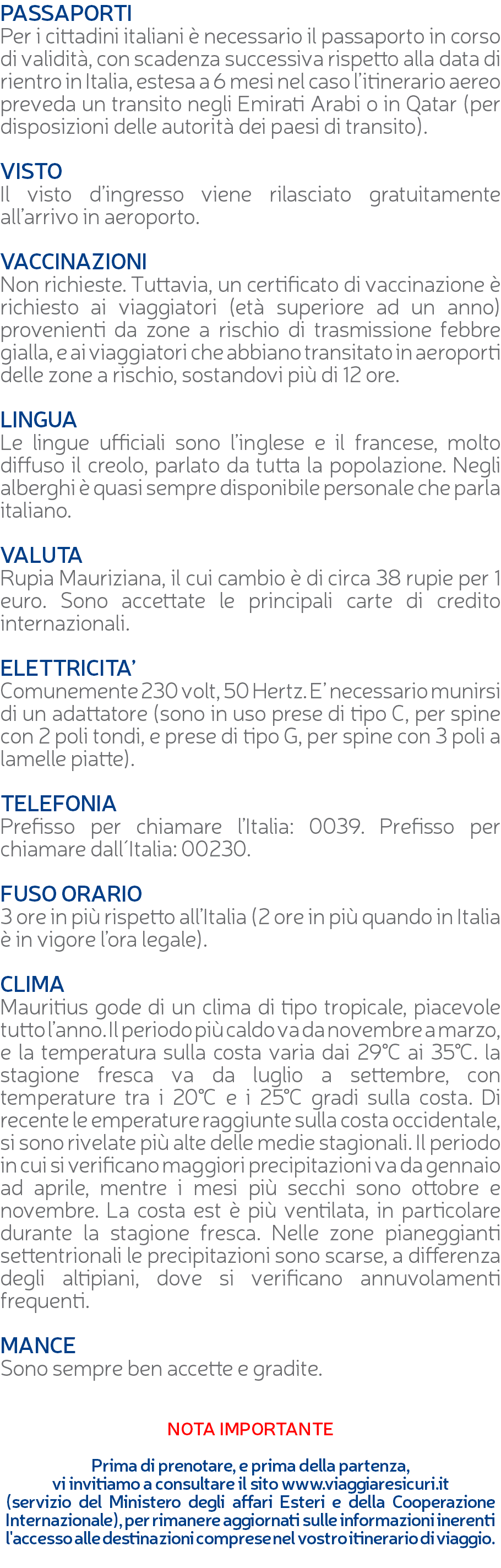 PASSAPORTI Per i cittadini italiani è necessario il passaporto in corso di validità, con scadenza successiva rispetto alla data di rientro in Italia, estesa a 6 mesi nel caso l’itinerario aereo preveda un transito negli Emirati Arabi o in Qatar (per disposizioni delle autorità dei paesi di transito). VISTO Il visto d’ingresso viene rilasciato gratuitamente all’arrivo in aeroporto. VACCINAZIONI Non richieste. Tuttavia, un certificato di vaccinazione è richiesto ai viaggiatori (età superiore ad un anno) provenienti da zone a rischio di trasmissione febbre gialla, e ai viaggiatori che abbiano transitato in aeroporti delle zone a rischio, sostandovi più di 12 ore. LINGUA Le lingue ufficiali sono l’inglese e il francese, molto diffuso il creolo, parlato da tutta la popolazione. Negli alberghi è quasi sempre disponibile personale che parla italiano. VALUTA Rupia Mauriziana, il cui cambio è di circa 38 rupie per 1 euro. Sono accettate le principali carte di credito internazionali. ELETTRICITA’ Comunemente 230 volt, 50 Hertz. E’ necessario munirsi di un adattatore (sono in uso prese di tipo C, per spine con 2 poli tondi, e prese di tipo G, per spine con 3 poli a lamelle piatte). TELEFONIA Prefisso per chiamare l’Italia: 0039. Prefisso per chiamare dall´Italia: 00230. FUSO ORARIO 3 ore in più rispetto all’Italia (2 ore in più quando in Italia è in vigore l’ora legale). CLIMA Mauritius gode di un clima di tipo tropicale, piacevole tutto l’anno. Il periodo più caldo va da novembre a marzo, e la temperatura sulla costa varia dai 29°C ai 35°C. la stagione fresca va da luglio a settembre, con temperature tra i 20°C e i 25°C gradi sulla costa. Di recente le emperature raggiunte sulla costa occidentale, si sono rivelate più alte delle medie stagionali. Il periodo in cui si verificano maggiori precipitazioni va da gennaio ad aprile, mentre i mesi più secchi sono ottobre e novembre. La costa est è più ventilata, in particolare durante la stagione fresca. Nelle zone pianeggianti settentrionali le precipitazioni sono scarse, a differenza degli altipiani, dove si verificano annuvolamenti frequenti. MANCE Sono sempre ben accette e gradite. NOTA IMPORTANTE Prima di prenotare, e prima della partenza, vi invitiamo a consultare il sito www.viaggiaresicuri.it (servizio del Ministero degli affari Esteri e della Cooperazione Internazionale), per rimanere aggiornati sulle informazioni inerenti l'accesso alle destinazioni comprese nel vostro itinerario di viaggio. 