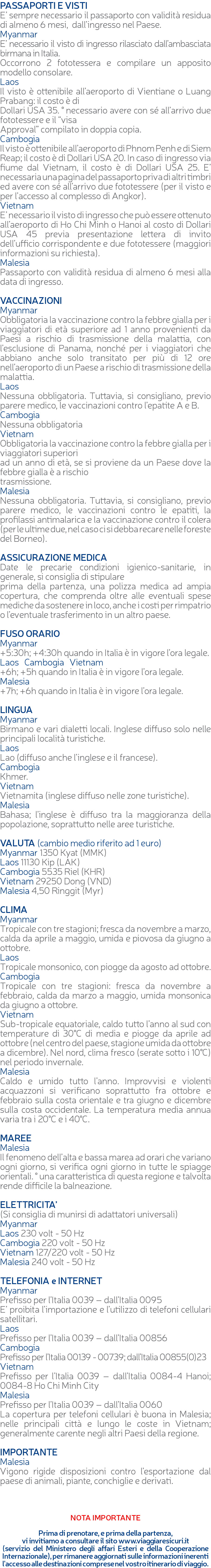 PASSAPORTI E VISTI E’ sempre necessario il passaporto con validità residua di almeno 6 mesi, dall’ingresso nel Paese. Myanmar E’ necessario il visto di ingresso rilasciato dall’ambasciata birmana in Italia. Occorrono 2 fototessera e compilare un apposito modello consolare. Laos Il visto è ottenibile all’aeroporto di Vientiane o Luang Prabang: il costo è di Dollari USA 35. ° necessario avere con sé all’arrivo due fototessere e il “visa Approval” compilato in doppia copia. Cambogia Il visto è ottenibile all’aeroporto di Phnom Penh e di Siem Reap; il costo è di Dollari USA 20. In caso di ingresso via fiume dal Vietnam, il costo è di Dollari USA 25. E’ necessaria una pagina del passaporto priva di altri timbri ed avere con sé all’arrivo due fototessere (per il visto e per l’accesso al complesso di Angkor). Vietnam E’ necessario il visto di ingresso che può essere ottenuto all’aeroporto di Ho Chi Minh o Hanoi al costo di Dollari USA 45 previa presentazione lettera di invito dell’ufficio corrispondente e due fototessere (maggiori informazioni su richiesta). Malesia Passaporto con validità residua di almeno 6 mesi alla data di ingresso. VACCINAZIONI Myanmar Obbligatoria la vaccinazione contro la febbre gialla per i viaggiatori di età superiore ad 1 anno provenienti da Paesi a rischio di trasmissione della malattia, con l’esclusione di Panama, nonché per i viaggiatori che abbiano anche solo transitato per più di 12 ore nell’aeroporto di un Paese a rischio di trasmissione della malattia. Laos Nessuna obbligatoria. Tuttavia, si consigliano, previo parere medico, le vaccinazioni contro l’epatite A e B. Cambogia Nessuna obbligatoria Vietnam Obbligatoria la vaccinazione contro la febbre gialla per i viaggiatori superiori ad un anno di età, se si proviene da un Paese dove la febbre gialla è a rischio trasmissione. Malesia Nessuna obbligatoria. Tuttavia, si consigliano, previo parere medico, le vaccinazioni contro le epatiti, la profilassi antimalarica e la vaccinazione contro il colera (per le ultime due, nel caso ci si debba recare nelle foreste del Borneo). ASSICURAZIONE MEDICA Date le precarie condizioni igienico-sanitarie, in generale, si consiglia di stipulare prima della partenza, una polizza medica ad ampia copertura, che comprenda oltre alle eventuali spese mediche da sostenere in loco, anche i costi per rimpatrio o l’eventuale trasferimento in un altro paese. FUSO ORARIO Myanmar +5:30h; +4:30h quando in Italia è in vigore l’ora legale. Laos Cambogia Vietnam +6h; +5h quando in Italia è in vigore l’ora legale. Malesia +7h; +6h quando in Italia è in vigore l’ora legale. LINGUA Myanmar Birmano e vari dialetti locali. Inglese diffuso solo nelle principali località turistiche. Laos Lao (diffuso anche l’inglese e il francese). Cambogia Khmer. Vietnam Vietnamita (inglese diffuso nelle zone turistiche). Malesia Bahasa; l’inglese è diffuso tra la maggioranza della popolazione, soprattutto nelle aree turistiche. VALUTA (cambio medio riferito ad 1 euro) Myanmar 1350 Kyat (MMK) Laos 11130 Kip (LAK) Cambogia 5535 Riel (KHR) Vietnam 29250 Dong (VND) Malesia 4,50 Ringgit (Myr) CLIMA Myanmar Tropicale con tre stagioni; fresca da novembre a marzo, calda da aprile a maggio, umida e piovosa da giugno a ottobre. Laos Tropicale monsonico, con piogge da agosto ad ottobre. Cambogia Tropicale con tre stagioni: fresca da novembre a febbraio, calda da marzo a maggio, umida monsonica da giugno a ottobre. Vietnam Sub-tropicale equatoriale, caldo tutto l’anno al sud con temperature di 30°C di media e piogge da aprile ad ottobre (nel centro del paese, stagione umida da ottobre a dicembre). Nel nord, clima fresco (serate sotto i 10°C) nel periodo invernale. Malesia Caldo e umido tutto l’anno. Improvvisi e violenti acquazzoni si verificano soprattutto fra ottobre e febbraio sulla costa orientale e tra giugno e dicembre sulla costa occidentale. La temperatura media annua varia tra i 20°C e i 40°C. MAREE Malesia Il fenomeno dell’alta e bassa marea ad orari che variano ogni giorno, si verifica ogni giorno in tutte le spiagge orientali. ° una caratteristica di questa regione e talvolta rende difficile la balneazione. ELETTRICITA’ (Si consiglia di munirsi di adattatori universali) Myanmar Laos 230 volt - 50 Hz Cambogia 220 volt - 50 Hz Vietnam 127/220 volt - 50 Hz Malesia 240 volt - 50 Hz TELEFONIA e INTERNET Myanmar Prefisso per l’Italia 0039 – dall’Italia 0095 E’ proibita l’importazione e l’utilizzo di telefoni cellulari satellitari. Laos Prefisso per l’Italia 0039 – dall’Italia 00856 Cambogia Prefisso per l’Italia 00139 - 00739; dall’Italia 00855(0)23 Vietnam Prefisso per l’Italia 0039 – dall’Italia 0084-4 Hanoi; 0084-8 Ho Chi Minh City Malesia Prefisso per l’Italia 0039 – dall’Italia 0060 La copertura per telefoni cellulari è buona in Malesia; nelle principali città e lungo le coste in Vietnam; generalmente carente negli altri Paesi della regione. IMPORTANTE Malesia Vigono rigide disposizioni contro l’esportazione dal paese di animali, piante, conchiglie e derivati. NOTA IMPORTANTE Prima di prenotare, e prima della partenza, vi invitiamo a consultare il sito www.viaggiaresicuri.it (servizio del Ministero degli affari Esteri e della Cooperazione Internazionale), per rimanere aggiornati sulle informazioni inerenti l'accesso alle destinazioni comprese nel vostro itinerario di viaggio.