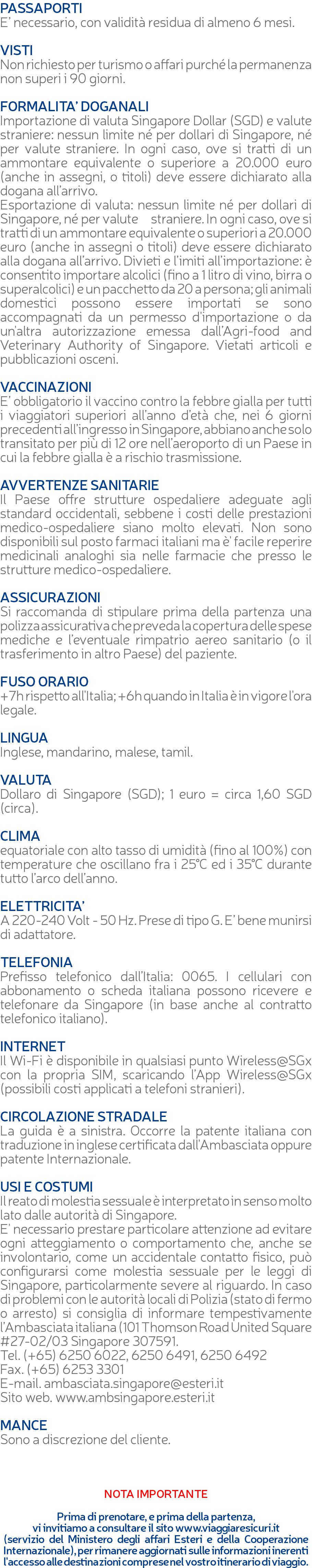 PASSAPORTI E’ necessario, con validità residua di almeno 6 mesi. VISTI Non richiesto per turismo o affari purché la permanenza non superi i 90 giorni. FORMALITA’ DOGANALI Importazione di valuta Singapore Dollar (SGD) e valute straniere: nessun limite né per dollari di Singapore, né per valute straniere. In ogni caso, ove si tratti di un ammontare equivalente o superiore a 20.000 euro (anche in assegni, o titoli) deve essere dichiarato alla dogana all’arrivo. Esportazione di valuta: nessun limite né per dollari di Singapore, né per valute straniere. In ogni caso, ove si tratti di un ammontare equivalente o superiori a 20.000 euro (anche in assegni o titoli) deve essere dichiarato alla dogana all’arrivo. Divieti e l’imiti all’importazione: è consentito importare alcolici (fino a 1 litro di vino, birra o superalcolici) e un pacchetto da 20 a persona; gli animali domestici possono essere importati se sono accompagnati da un permesso d'importazione o da un'altra autorizzazione emessa dall’Agri-food and Veterinary Authority of Singapore. Vietati articoli e pubblicazioni osceni. VACCINAZIONI E’ obbligatorio il vaccino contro la febbre gialla per tutti i viaggiatori superiori all’anno d’età che, nei 6 giorni precedenti all’ingresso in Singapore, abbiano anche solo transitato per più di 12 ore nell’aeroporto di un Paese in cui la febbre gialla è a rischio trasmissione. AVVERTENZE SANITARIE Il Paese offre strutture ospedaliere adeguate agli standard occidentali, sebbene i costi delle prestazioni medico-ospedaliere siano molto elevati. Non sono disponibili sul posto farmaci italiani ma è' facile reperire medicinali analoghi sia nelle farmacie che presso le strutture medico-ospedaliere. ASSICURAZIONI Si raccomanda di stipulare prima della partenza una polizza assicurativa che preveda la copertura delle spese mediche e l’eventuale rimpatrio aereo sanitario (o il trasferimento in altro Paese) del paziente. FUSO ORARIO +7h rispetto all'Italia; +6h quando in Italia è in vigore l'ora legale. LINGUA Inglese, mandarino, malese, tamil. VALUTA Dollaro di Singapore (SGD); 1 euro = circa 1,60 SGD (circa). CLIMA equatoriale con alto tasso di umidità (fino al 100%) con temperature che oscillano fra i 25°C ed i 35°C durante tutto l’arco dell’anno. ELETTRICITA’ A 220-240 Volt - 50 Hz. Prese di tipo G. E’ bene munirsi di adattatore. TELEFONIA Prefisso telefonico dall’Italia: 0065. I cellulari con abbonamento o scheda italiana possono ricevere e telefonare da Singapore (in base anche al contratto telefonico italiano). INTERNET Il Wi-Fi è disponibile in qualsiasi punto Wireless@SGx con la propria SIM, scaricando l’App Wireless@SGx (possibili costi applicati a telefoni stranieri). CIRCOLAZIONE STRADALE La guida è a sinistra. Occorre la patente italiana con traduzione in inglese certificata dall'Ambasciata oppure patente Internazionale. USI E COSTUMI Il reato di molestia sessuale è interpretato in senso molto lato dalle autorità di Singapore. E' necessario prestare particolare attenzione ad evitare ogni atteggiamento o comportamento che, anche se involontario, come un accidentale contatto fisico, può configurarsi come molestia sessuale per le leggi di Singapore, particolarmente severe al riguardo. In caso di problemi con le autorità locali di Polizia (stato di fermo o arresto) si consiglia di informare tempestivamente l’Ambasciata italiana (101 Thomson Road United Square #27-02/03 Singapore 307591. Tel. (+65) 6250 6022, 6250 6491, 6250 6492 Fax. (+65) 6253 3301 E-mail. ambasciata.singapore@esteri.it Sito web. www.ambsingapore.esteri.it MANCE Sono a discrezione del cliente. NOTA IMPORTANTE Prima di prenotare, e prima della partenza, vi invitiamo a consultare il sito www.viaggiaresicuri.it (servizio del Ministero degli affari Esteri e della Cooperazione Internazionale), per rimanere aggiornati sulle informazioni inerenti l'accesso alle destinazioni comprese nel vostro itinerario di viaggio.