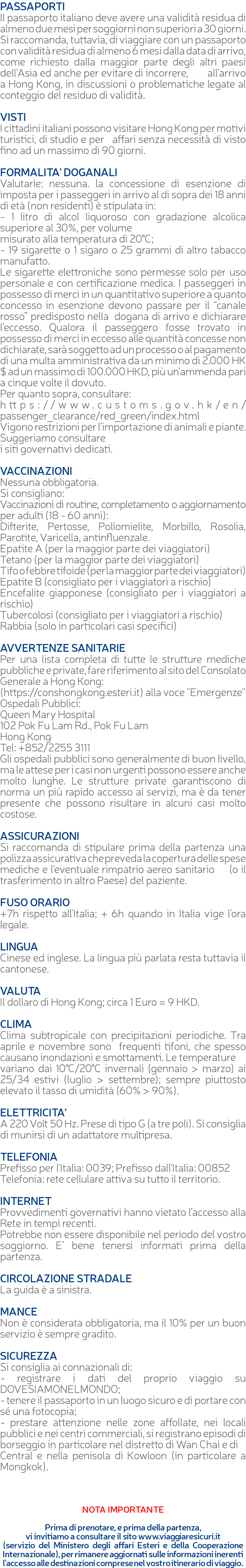 PASSAPORTI Il passaporto italiano deve avere una validità residua di almeno due mesi per soggiorni non superiori a 30 giorni. Si raccomanda, tuttavia, di viaggiare con un passaporto con validità residua di almeno 6 mesi dalla data di arrivo, come richiesto dalla maggior parte degli altri paesi dell’Asia ed anche per evitare di incorrere, all’arrivo a Hong Kong, in discussioni o problematiche legate al conteggio del residuo di validità. VISTI I cittadini italiani possono visitare Hong Kong per motivi turistici, di studio e per affari senza necessità di visto fino ad un massimo di 90 giorni. FORMALITA’ DOGANALI Valutarie: nessuna. la concessione di esenzione di imposta per i passeggeri in arrivo al di sopra dei 18 anni di età (non residenti) è stipulata in: - 1 litro di alcol liquoroso con gradazione alcolica superiore al 30%, per volume misurato alla temperatura di 20°C; - 19 sigarette o 1 sigaro o 25 grammi di altro tabacco manufatto. Le sigarette elettroniche sono permesse solo per uso personale e con certificazione medica. I passeggeri in possesso di merci in un quantitativo superiore a quanto concesso in esenzione devono passare per il “canale rosso” predisposto nella dogana di arrivo e dichiarare l’eccesso. Qualora il passeggero fosse trovato in possesso di merci in eccesso alle quantità concesse non dichiarate, sarà soggetto ad un processo o al pagamento di una multa amministrativa da un minimo di 2.000 HK$ ad un massimo di 100.000 HKD, più un’ammenda pari a cinque volte il dovuto. Per quanto sopra, consultare: https://www.customs.gov.hk/en/passenger_clearance/red_green/index.html Vigono restrizioni per l’importazione di animali e piante. Suggeriamo consultare i siti governativi dedicati. VACCINAZIONI Nessuna obbligatoria. Si consigliano: Vaccinazioni di routine, completamento o aggiornamento per adulti (18 - 60 anni): Difterite, Pertosse, Poliomielite, Morbillo, Rosolia, Parotite, Varicella, antinfluenzale. Epatite A (per la maggior parte dei viaggiatori) Tetano (per la maggior parte dei viaggiatori) Tifo o febbre tifoide (per la maggior parte dei viaggiatori) Epatite B (consigliato per i viaggiatori a rischio) Encefalite giapponese (consigliato per i viaggiatori a rischio) Tubercolosi (consigliato per i viaggiatori a rischio) Rabbia (solo in particolari casi specifici) AVVERTENZE SANITARIE Per una lista completa di tutte le strutture mediche pubbliche e private, fare riferimento al sito del Consolato Generale a Hong Kong: (https://conshongkong.esteri.it) alla voce "Emergenze" Ospedali Pubblici: Queen Mary Hospital 102 Pok Fu Lam Rd., Pok Fu Lam Hong Kong Tel: +852/2255 3111 Gli ospedali pubblici sono generalmente di buon livello, ma le attese per i casi non urgenti possono essere anche molto lunghe. Le strutture private garantiscono di norma un più rapido accesso ai servizi, ma è da tener presente che possono risultare in alcuni casi molto costose. ASSICURAZIONI Si raccomanda di stipulare prima della partenza una polizza assicurativa che preveda la copertura delle spese mediche e l’eventuale rimpatrio aereo sanitario (o il trasferimento in altro Paese) del paziente. FUSO ORARIO +7h rispetto all'Italia; + 6h quando in Italia vige l'ora legale. LINGUA Cinese ed inglese. La lingua più parlata resta tuttavia il cantonese. VALUTA Il dollaro di Hong Kong; circa 1 Euro = 9 HKD. CLIMA Clima subtropicale con precipitazioni periodiche. Tra aprile e novembre sono frequenti tifoni, che spesso causano inondazioni e smottamenti. Le temperature variano dai 10°C/20°C invernali (gennaio > marzo) ai 25/34 estivi (luglio > settembre); sempre piuttosto elevato il tasso di umidità (60% > 90%). ELETTRICITA’ A 220 Volt 50 Hz. Prese di tipo G (a tre poli). Si consiglia di munirsi di un adattatore multipresa. TELEFONIA Prefisso per l'Italia: 0039; Prefisso dall'Italia: 00852 Telefonia: rete cellulare attiva su tutto il territorio. INTERNET Provvedimenti governativi hanno vietato l’accesso alla Rete in tempi recenti. Potrebbe non essere disponibile nel periodo del vostro soggiorno. E’ bene tenersi informati prima della partenza. CIRCOLAZIONE STRADALE La guida è a sinistra. MANCE Non è considerata obbligatoria, ma il 10% per un buon servizio è sempre gradito. SICUREZZA Si consiglia ai connazionali di: - registrare i dati del proprio viaggio su DOVESIAMONELMONDO; - tenere il passaporto in un luogo sicuro e di portare con sé una fotocopia; - prestare attenzione nelle zone affollate, nei locali pubblici e nei centri commerciali, si registrano episodi di borseggio in particolare nel distretto di Wan Chai e di Central e nella penisola di Kowloon (in particolare a Mongkok). NOTA IMPORTANTE Prima di prenotare, e prima della partenza, vi invitiamo a consultare il sito www.viaggiaresicuri.it (servizio del Ministero degli affari Esteri e della Cooperazione Internazionale), per rimanere aggiornati sulle informazioni inerenti l'accesso alle destinazioni comprese nel vostro itinerario di viaggio.