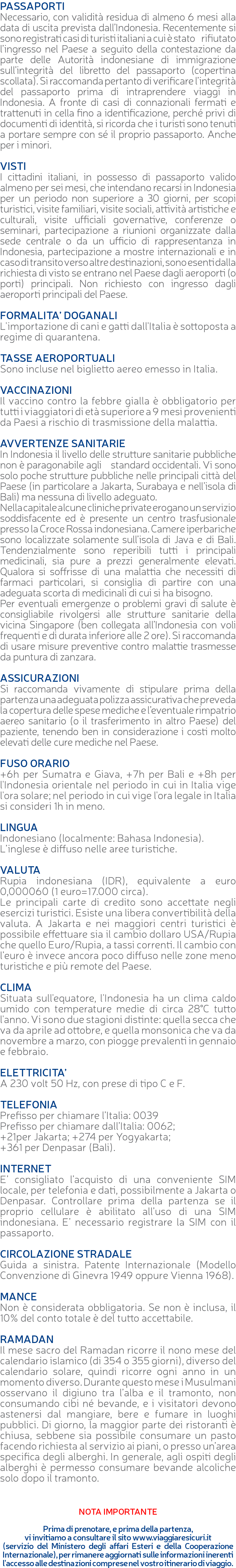 PASSAPORTI Necessario, con validità residua di almeno 6 mesi alla data di uscita prevista dall’Indonesia. Recentemente si sono registrati casi di turisti italiani a cui è stato rifiutato l’ingresso nel Paese a seguito della contestazione da parte delle Autorità indonesiane di immigrazione sull’integrità del libretto del passaporto (copertina scollata). Si raccomanda pertanto di verificare l’integrità del passaporto prima di intraprendere viaggi in Indonesia. A fronte di casi di connazionali fermati e trattenuti in cella fino a identificazione, perché privi di documenti di identità, si ricorda che i turisti sono tenuti a portare sempre con sé il proprio passaporto. Anche per i minori. VISTI I cittadini italiani, in possesso di passaporto valido almeno per sei mesi, che intendano recarsi in Indonesia per un periodo non superiore a 30 giorni, per scopi turistici, visite familiari, visite sociali, attività artistiche e culturali, visite ufficiali governative, conferenze o seminari, partecipazione a riunioni organizzate dalla sede centrale o da un ufficio di rappresentanza in Indonesia, partecipazione a mostre internazionali e in caso di transito verso altre destinazioni, sono esenti dalla richiesta di visto se entrano nel Paese dagli aeroporti (o porti) principali. Non richiesto con ingresso dagli aeroporti principali del Paese. FORMALITA’ DOGANALI L'importazione di cani e gatti dall'Italia è sottoposta a regime di quarantena. TASSE AEROPORTUALI Sono incluse nel biglietto aereo emesso in Italia. VACCINAZIONI Il vaccino contro la febbre gialla è obbligatorio per tutti i viaggiatori di età superiore a 9 mesi provenienti da Paesi a rischio di trasmissione della malattia. AVVERTENZE SANITARIE In Indonesia il livello delle strutture sanitarie pubbliche non è paragonabile agli standard occidentali. Vi sono solo poche strutture pubbliche nelle principali città del Paese (in particolare a Jakarta, Surabaya e nell’isola di Bali) ma nessuna di livello adeguato. Nella capitale alcune cliniche private erogano un servizio soddisfacente ed è presente un centro trasfusionale presso la Croce Rossa indonesiana. Camere iperbariche sono localizzate solamente sull’isola di Java e di Bali. Tendenzialmente sono reperibili tutti i principali medicinali, sia pure a prezzi generalmente elevati. Qualora si soffrisse di una malattia che necessiti di farmaci particolari, si consiglia di partire con una adeguata scorta di medicinali di cui si ha bisogno. Per eventuali emergenze o problemi gravi di salute è consigliabile rivolgersi alle strutture sanitarie della vicina Singapore (ben collegata all’Indonesia con voli frequenti e di durata inferiore alle 2 ore). Si raccomanda di usare misure preventive contro malattie trasmesse da puntura di zanzara. ASSICURAZIONI Si raccomanda vivamente di stipulare prima della partenza una adeguata polizza assicurativa che preveda la copertura delle spese mediche e l’eventuale rimpatrio aereo sanitario (o il trasferimento in altro Paese) del paziente, tenendo ben in considerazione i costi molto elevati delle cure mediche nel Paese. FUSO ORARIO +6h per Sumatra e Giava, +7h per Bali e +8h per l'Indonesia orientale nel periodo in cui in Italia vige l'ora solare; nel periodo in cui vige l'ora legale in Italia si consideri 1h in meno. LINGUA Indonesiano (localmente: Bahasa Indonesia). L’inglese è diffuso nelle aree turistiche. VALUTA Rupia indonesiana (IDR), equivalente a euro 0,000060 (1 euro=17.000 circa). Le principali carte di credito sono accettate negli esercizi turistici. Esiste una libera convertibilità della valuta. A Jakarta e nei maggiori centri turistici è possibile effettuare sia il cambio dollaro USA/Rupia che quello Euro/Rupia, a tassi correnti. Il cambio con l’euro è invece ancora poco diffuso nelle zone meno turistiche e più remote del Paese. CLIMA Situata sull'equatore, l'Indonesia ha un clima caldo umido con temperature medie di circa 28°C tutto l'anno. Vi sono due stagioni distinte: quella secca che va da aprile ad ottobre, e quella monsonica che va da novembre a marzo, con piogge prevalenti in gennaio e febbraio. ELETTRICITA’ A 230 volt 50 Hz, con prese di tipo C e F. TELEFONIA Prefisso per chiamare l’Italia: 0039 Prefisso per chiamare dall’Italia: 0062; +21per Jakarta; +274 per Yogyakarta; +361 per Denpasar (Bali). INTERNET E’ consigliato l’acquisto di una conveniente SIM locale, per telefonia e dati, possibilmente a Jakarta o Denpasar. Controllare prima della partenza se il proprio cellulare è abilitato all’uso di una SIM indonesiana. E’ necessario registrare la SIM con il passaporto. CIRCOLAZIONE STRADALE Guida a sinistra. Patente Internazionale (Modello Convenzione di Ginevra 1949 oppure Vienna 1968). MANCE Non è considerata obbligatoria. Se non è inclusa, il 10% del conto totale è del tutto accettabile. RAMADAN Il mese sacro del Ramadan ricorre il nono mese del calendario islamico (di 354 o 355 giorni), diverso del calendario solare, quindi ricorre ogni anno in un momento diverso. Durante questo mese i Musulmani osservano il digiuno tra l’alba e il tramonto, non consumando cibi né bevande, e i visitatori devono astenersi dal mangiare, bere e fumare in luoghi pubblici. Di giorno, la maggior parte dei ristoranti è chiusa, sebbene sia possibile consumare un pasto facendo richiesta al servizio ai piani, o presso un’area specifica degli alberghi. In generale, agli ospiti degli alberghi è permesso consumare bevande alcoliche solo dopo il tramonto. NOTA IMPORTANTE Prima di prenotare, e prima della partenza, vi invitiamo a consultare il sito www.viaggiaresicuri.it (servizio del Ministero degli affari Esteri e della Cooperazione Internazionale), per rimanere aggiornati sulle informazioni inerenti l'accesso alle destinazioni comprese nel vostro itinerario di viaggio.