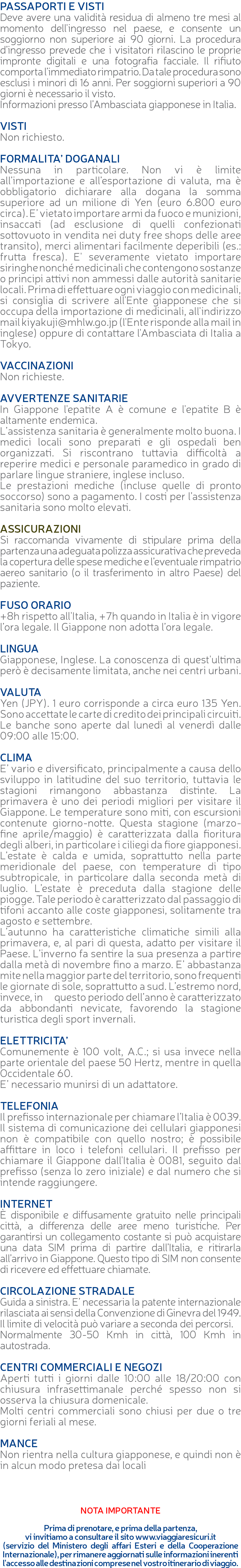 PASSAPORTI E VISTI Deve avere una validità residua di almeno tre mesi al momento dell'ingresso nel paese, e consente un soggiorno non superiore ai 90 giorni. La procedura d’ingresso prevede che i visitatori rilascino le proprie impronte digitali e una fotografia facciale. Il rifiuto comporta l’immediato rimpatrio. Da tale procedura sono esclusi i minori di 16 anni. Per soggiorni superiori a 90 giorni è necessario il visto. Informazioni presso l’Ambasciata giapponese in Italia. VISTI Non richiesto. FORMALITA’ DOGANALI Nessuna in particolare. Non vi è limite all’importazione e all’esportazione di valuta, ma è obbligatorio dichiarare alla dogana la somma superiore ad un milione di Yen (euro 6.800 euro circa). E’ vietato importare armi da fuoco e munizioni, insaccati (ad esclusione di quelli confezionati sottovuoto in vendita nei duty free shops delle aree transito), merci alimentari facilmente deperibili (es.: frutta fresca). E' severamente vietato importare siringhe nonché medicinali che contengono sostanze o principi attivi non ammessi dalle autorità sanitarie locali. Prima di effettuare ogni viaggio con medicinali, si consiglia di scrivere all'Ente giapponese che si occupa della importazione di medicinali, all'indirizzo mail kiyakuji@mhlw.go.jp (l'Ente risponde alla mail in inglese) oppure di contattare l'Ambasciata di Italia a Tokyo. VACCINAZIONI Non richieste. AVVERTENZE SANITARIE In Giappone l'epatite A è comune e l'epatite B è altamente endemica. L’assistenza sanitaria è generalmente molto buona. I medici locali sono preparati e gli ospedali ben organizzati. Si riscontrano tuttavia difficoltà a reperire medici e personale paramedico in grado di parlare lingue straniere, inglese incluso. Le prestazioni mediche (incluse quelle di pronto soccorso) sono a pagamento. I costi per l’assistenza sanitaria sono molto elevati. ASSICURAZIONI Si raccomanda vivamente di stipulare prima della partenza una adeguata polizza assicurativa che preveda la copertura delle spese mediche e l’eventuale rimpatrio aereo sanitario (o il trasferimento in altro Paese) del paziente. FUSO ORARIO +8h rispetto all'Italia, +7h quando in Italia è in vigore l’ora legale. Il Giappone non adotta l’ora legale. LINGUA Giapponese, Inglese. La conoscenza di quest'ultima però è decisamente limitata, anche nei centri urbani. VALUTA Yen (JPY). 1 euro corrisponde a circa euro 135 Yen. Sono accettate le carte di credito dei principali circuiti. Le banche sono aperte dal lunedì al venerdì dalle 09:00 alle 15:00. CLIMA E’ vario e diversificato, principalmente a causa dello sviluppo in latitudine del suo territorio, tuttavia le stagioni rimangono abbastanza distinte. La primavera è uno dei periodi migliori per visitare il Giappone. Le temperature sono miti, con escursioni contenute giorno-notte. Questa stagione (marzo-fine aprile/maggio) è caratterizzata dalla fioritura degli alberi, in particolare i ciliegi da fiore giapponesi. L’estate è calda e umida, soprattutto nella parte meridionale del paese, con temperature di tipo subtropicale, in particolare dalla seconda metà di luglio. L’estate è preceduta dalla stagione delle piogge. Tale periodo è caratterizzato dal passaggio di tifoni accanto alle coste giapponesi, solitamente tra agosto e settembre. L’autunno ha caratteristiche climatiche simili alla primavera, e, al pari di questa, adatto per visitare il Paese. L’inverno fa sentire la sua presenza a partire dalla metà di novembre fino a marzo. E’ abbastanza mite nella maggior parte del territorio, sono frequenti le giornate di sole, soprattutto a sud. L’estremo nord, invece, in questo periodo dell’anno è caratterizzato da abbondanti nevicate, favorendo la stagione turistica degli sport invernali. ELETTRICITA’ Comunemente è 100 volt, A.C.; si usa invece nella parte orientale del paese 50 Hertz, mentre in quella Occidentale 60. E’ necessario munirsi di un adattatore. TELEFONIA Il prefisso internazionale per chiamare l’Italia è 0039. Il sistema di comunicazione dei cellulari giapponesi non è compatibile con quello nostro; è possibile affittare in loco i telefoni cellulari. Il prefisso per chiamare il Giappone dall'Italia è 0081, seguito dal prefisso (senza lo zero iniziale) e dal numero che si intende raggiungere. INTERNET è disponibile e diffusamente gratuito nelle principali città, a differenza delle aree meno turistiche. Per garantirsi un collegamento costante si può acquistare una data SIM prima di partire dall’Italia, e ritirarla all’arrivo in Giappone. Questo tipo di SIM non consente di ricevere ed effettuare chiamate. CIRCOLAZIONE STRADALE Guida a sinistra. E’ necessaria la patente internazionale rilasciata ai sensi della Convenzione di Ginevra del 1949. Il limite di velocità può variare a seconda dei percorsi. Normalmente 30-50 Kmh in città, 100 Kmh in autostrada. CENTRI COMMERCIALI E NEGOZI Aperti tutti i giorni dalle 10:00 alle 18/20:00 con chiusura infrasettimanale perché spesso non si osserva la chiusura domenicale. Molti centri commerciali sono chiusi per due o tre giorni feriali al mese. MANCE Non rientra nella cultura giapponese, e quindi non è in alcun modo pretesa dai locali NOTA IMPORTANTE Prima di prenotare, e prima della partenza, vi invitiamo a consultare il sito www.viaggiaresicuri.it (servizio del Ministero degli affari Esteri e della Cooperazione Internazionale), per rimanere aggiornati sulle informazioni inerenti l'accesso alle destinazioni comprese nel vostro itinerario di viaggio.