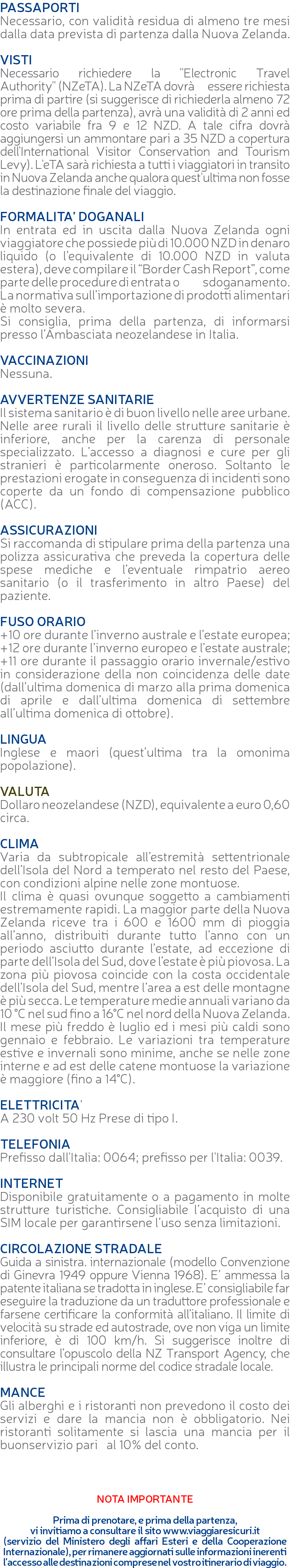 PASSAPORTI Necessario, con validità residua di almeno tre mesi dalla data prevista di partenza dalla Nuova Zelanda. VISTI Necessario richiedere la "Electronic Travel Authority" (NZeTA). La NZeTA dovrà essere richiesta prima di partire (si suggerisce di richiederla almeno 72 ore prima della partenza), avrà una validità di 2 anni ed costo variabile fra 9 e 12 NZD. A tale cifra dovrà aggiungersi un ammontare pari a 35 NZD a copertura dell'International Visitor Conservation and Tourism Levy). L'eTA sarà richiesta a tutti i viaggiatori in transito in Nuova Zelanda anche qualora quest'ultima non fosse la destinazione finale del viaggio. FORMALITA’ DOGANALI In entrata ed in uscita dalla Nuova Zelanda ogni viaggiatore che possiede più di 10.000 NZD in denaro liquido (o l’equivalente di 10.000 NZD in valuta estera), deve compilare il “Border Cash Report”, come parte delle procedure di entrata o sdoganamento. La normativa sull’importazione di prodotti alimentari è molto severa. Si consiglia, prima della partenza, di informarsi presso l’Ambasciata neozelandese in Italia. VACCINAZIONI Nessuna. AVVERTENZE SANITARIE Il sistema sanitario è di buon livello nelle aree urbane. Nelle aree rurali il livello delle strutture sanitarie è inferiore, anche per la carenza di personale specializzato. L’accesso a diagnosi e cure per gli stranieri è particolarmente oneroso. Soltanto le prestazioni erogate in conseguenza di incidenti sono coperte da un fondo di compensazione pubblico (ACC). ASSICURAZIONI Si raccomanda di stipulare prima della partenza una polizza assicurativa che preveda la copertura delle spese mediche e l’eventuale rimpatrio aereo sanitario (o il trasferimento in altro Paese) del paziente. FUSO ORARIO +10 ore durante l’inverno australe e l’estate europea; +12 ore durante l’inverno europeo e l’estate australe; +11 ore durante il passaggio orario invernale/estivo in considerazione della non coincidenza delle date (dall’ultima domenica di marzo alla prima domenica di aprile e dall’ultima domenica di settembre all’ultima domenica di ottobre). LINGUA Inglese e maori (quest’ultima tra la omonima popolazione). VALUTA Dollaro neozelandese (NZD), equivalente a euro 0,60 circa. CLIMA Varia da subtropicale all’estremità settentrionale dell’Isola del Nord a temperato nel resto del Paese, con condizioni alpine nelle zone montuose. Il clima è quasi ovunque soggetto a cambiamenti estremamente rapidi. La maggior parte della Nuova Zelanda riceve tra i 600 e 1600 mm di pioggia all’anno, distribuiti durante tutto l’anno con un periodo asciutto durante l’estate, ad eccezione di parte dell’Isola del Sud, dove l’estate è più piovosa. La zona più piovosa coincide con la costa occidentale dell’Isola del Sud, mentre l’area a est delle montagne è più secca. Le temperature medie annuali variano da 10 °C nel sud fino a 16°C nel nord della Nuova Zelanda. Il mese più freddo è luglio ed i mesi più caldi sono gennaio e febbraio. Le variazioni tra temperature estive e invernali sono minime, anche se nelle zone interne e ad est delle catene montuose la variazione è maggiore (fino a 14°C). ELETTRICITA’ A 230 volt 50 Hz Prese di tipo I. TELEFONIA Prefisso dall'Italia: 0064; prefisso per l'Italia: 0039. INTERNET Disponibile gratuitamente o a pagamento in molte strutture turistiche. Consigliabile l’acquisto di una SIM locale per garantirsene l’uso senza limitazioni. CIRCOLAZIONE STRADALE Guida a sinistra. internazionale (modello Convenzione di Ginevra 1949 oppure Vienna 1968). E’ ammessa la patente italiana se tradotta in inglese. E’ consigliabile far eseguire la traduzione da un traduttore professionale e farsene certificare la conformità all’italiano. Il limite di velocità su strade ed autostrade, ove non viga un limite inferiore, è di 100 km/h. Si suggerisce inoltre di consultare l’opuscolo della NZ Transport Agency, che illustra le principali norme del codice stradale locale. MANCE Gli alberghi e i ristoranti non prevedono il costo dei servizi e dare la mancia non è obbligatorio. Nei ristoranti solitamente si lascia una mancia per il buonservizio pari al 10% del conto. NOTA IMPORTANTE Prima di prenotare, e prima della partenza, vi invitiamo a consultare il sito www.viaggiaresicuri.it (servizio del Ministero degli affari Esteri e della Cooperazione Internazionale), per rimanere aggiornati sulle informazioni inerenti l'accesso alle destinazioni comprese nel vostro itinerario di viaggio.