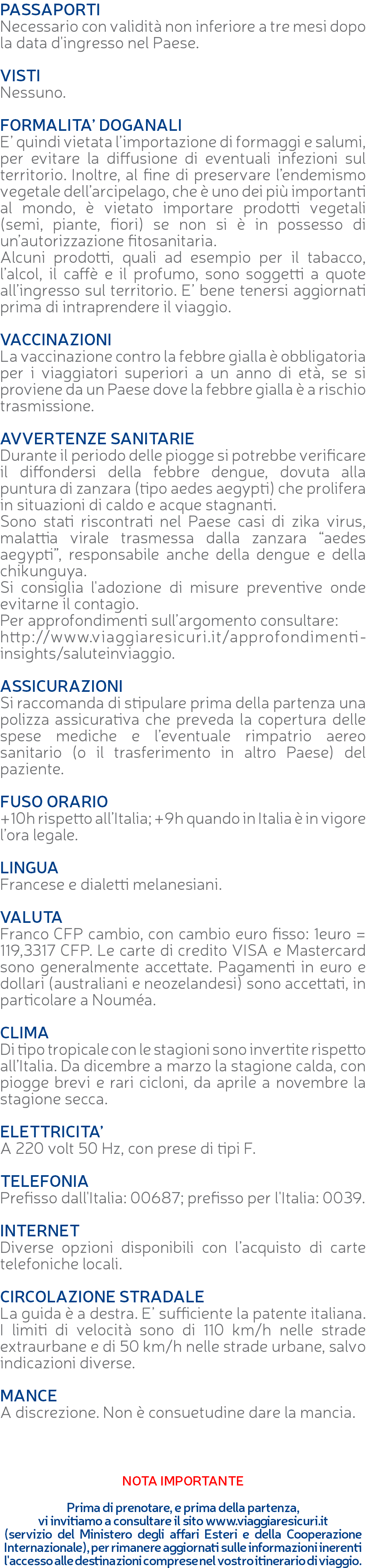 PASSAPORTI Necessario con validità non inferiore a tre mesi dopo la data d'ingresso nel Paese. VISTI Nessuno. FORMALITA’ DOGANALI E’ quindi vietata l’importazione di formaggi e salumi, per evitare la diffusione di eventuali infezioni sul territorio. Inoltre, al fine di preservare l’endemismo vegetale dell’arcipelago, che è uno dei più importanti al mondo, è vietato importare prodotti vegetali (semi, piante, fiori) se non si è in possesso di un’autorizzazione fitosanitaria. Alcuni prodotti, quali ad esempio per il tabacco, l’alcol, il caffè e il profumo, sono soggetti a quote all’ingresso sul territorio. E’ bene tenersi aggiornati prima di intraprendere il viaggio. VACCINAZIONI La vaccinazione contro la febbre gialla è obbligatoria per i viaggiatori superiori a un anno di età, se si proviene da un Paese dove la febbre gialla è a rischio trasmissione. AVVERTENZE SANITARIE Durante il periodo delle piogge si potrebbe verificare il diffondersi della febbre dengue, dovuta alla puntura di zanzara (tipo aedes aegypti) che prolifera in situazioni di caldo e acque stagnanti. Sono stati riscontrati nel Paese casi di zika virus, malattia virale trasmessa dalla zanzara “aedes aegypti”, responsabile anche della dengue e della chikunguya. Si consiglia l'adozione di misure preventive onde evitarne il contagio. Per approfondimenti sull’argomento consultare: http://www.viaggiaresicuri.it/approfondimenti-insights/saluteinviaggio. ASSICURAZIONI Si raccomanda di stipulare prima della partenza una polizza assicurativa che preveda la copertura delle spese mediche e l’eventuale rimpatrio aereo sanitario (o il trasferimento in altro Paese) del paziente. FUSO ORARIO +10h rispetto all’Italia; +9h quando in Italia è in vigore l’ora legale. LINGUA Francese e dialetti melanesiani. VALUTA Franco CFP cambio, con cambio euro fisso: 1euro = 119,3317 CFP. Le carte di credito VISA e Mastercard sono generalmente accettate. Pagamenti in euro e dollari (australiani e neozelandesi) sono accettati, in particolare a Nouméa. CLIMA Di tipo tropicale con le stagioni sono invertite rispetto all’Italia. Da dicembre a marzo la stagione calda, con piogge brevi e rari cicloni, da aprile a novembre la stagione secca. ELETTRICITA’ A 220 volt 50 Hz, con prese di tipi F. TELEFONIA Prefisso dall'Italia: 00687; prefisso per l'Italia: 0039. INTERNET Diverse opzioni disponibili con l’acquisto di carte telefoniche locali. CIRCOLAZIONE STRADALE La guida è a destra. E’ sufficiente la patente italiana. I limiti di velocità sono di 110 km/h nelle strade extraurbane e di 50 km/h nelle strade urbane, salvo indicazioni diverse. MANCE A discrezione. Non è consuetudine dare la mancia. NOTA IMPORTANTE Prima di prenotare, e prima della partenza, vi invitiamo a consultare il sito www.viaggiaresicuri.it (servizio del Ministero degli affari Esteri e della Cooperazione Internazionale), per rimanere aggiornati sulle informazioni inerenti l'accesso alle destinazioni comprese nel vostro itinerario di viaggio.