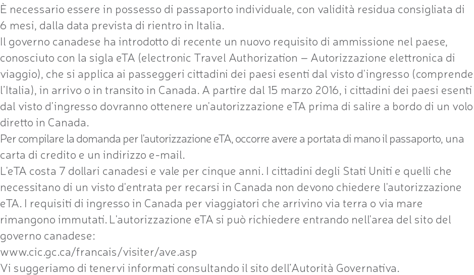 È necessario essere in possesso di passaporto individuale, con validità residua consigliata di 6 mesi, dalla data prevista di rientro in Italia. Il governo canadese ha introdotto di recente un nuovo requisito di ammissione nel paese, conosciuto con la sigla eTA (electronic Travel Authorization – Autorizzazione elettronica di viaggio), che si applica ai passeggeri cittadini dei paesi esenti dal visto d'ingresso (comprende l’Italia), in arrivo o in transito in Canada. A partire dal 15 marzo 2016, i cittadini dei paesi esenti dal visto d'ingresso dovranno ottenere un'autorizzazione eTA prima di salire a bordo di un volo diretto in Canada. Per compilare la domanda per l'autorizzazione eTA, occorre avere a portata di mano il passaporto, una carta di credito e un indirizzo e-mail. L'eTA costa 7 dollari canadesi e vale per cinque anni. I cittadini degli Stati Uniti e quelli che necessitano di un visto d'entrata per recarsi in Canada non devono chiedere l'autorizzazione eTA. I requisiti di ingresso in Canada per viaggiatori che arrivino via terra o via mare rimangono immutati. L'autorizzazione eTA si può richiedere entrando nell'area del sito del governo canadese: www.cic.gc.ca/francais/visiter/ave.asp Vi suggeriamo di tenervi informati consultando il sito dell’Autorità Governativa.