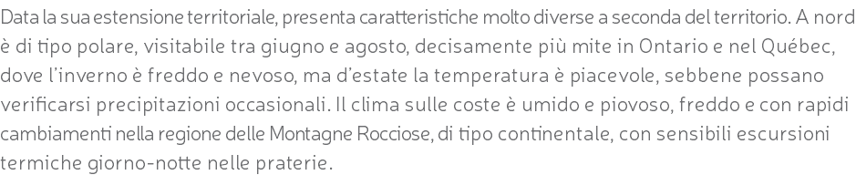 Data la sua estensione territoriale, presenta caratteristiche molto diverse a seconda del territorio. A nord è di tipo polare, visitabile tra giugno e agosto, decisamente più mite in Ontario e nel Québec, dove l’inverno è freddo e nevoso, ma d’estate la temperatura è piacevole, sebbene possano verificarsi precipitazioni occasionali. Il clima sulle coste è umido e piovoso, freddo e con rapidi cambiamenti nella regione delle Montagne Rocciose, di tipo continentale, con sensibili escursioni termiche giorno-notte nelle praterie.