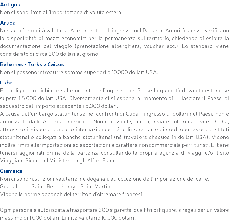 Antigua Non ci sono limiti all’importazione di valuta estera. Aruba Nessuna formalità valutaria. Al momento dell’ingresso nel Paese, le Autorità spesso verificano la disponibilità di mezzi economici per la permanenza sul territorio, chiedendo di esibire la documentazione del viaggio (prenotazione alberghiera, voucher ecc.). Lo standard viene considerato di circa 200 dollari al giorno. Bahamas - Turks e Caicos Non si possono introdurre somme superiori a 10.000 dollari USA. Cuba E’ obbligatorio dichiarare al momento dell’ingresso nel Paese la quantità di valuta estera, se supera i 5.000 dollari USA. Diversamente ci si espone, al momento di lasciare il Paese, al sequestro dell'importo eccedente i 5.000 dollari. A causa dell'embargo statunitense nei confronti di Cuba, l'ingresso di dollari nel Paese non è autorizzato dalle Autorità americane. Non è possibile, quindi, inviare dollari da e verso Cuba, attraverso il sistema bancario internazionale, né utilizzare carte di credito emesse da istituti statunitensi o collegati a banche statunitensi (né travellers cheques in dollari USA). Vigono inoltre limiti alle importazioni ed esportazioni a carattere non commerciale per i turisti. E’ bene tenersi aggiornati prima della partenza consultando la propria agenzia di viaggi e/o il sito Viaggiare Sicuri del Ministero degli Affari Esteri. Giamaica Non ci sono restrizioni valutarie, né doganali, ad eccezione dell’importazione del caffè. Guadalupa - Saint-Berthélemy - Saint Martin Vigono le norme doganali dei territori d’oltremare francesi. Ogni persona è autorizzata a trasportare 200 sigarette, due litri di liquore, e regali per un valore massimo di 1.000 dollari. Limite valutario 10.000 dollari.