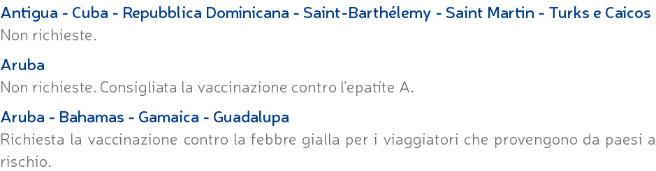 Antigua - Cuba - Repubblica Dominicana - Saint-Barthélemy - Saint Martin - Turks e Caicos Non richieste. Aruba Non richieste. Consigliata la vaccinazione contro l’epatite A. Aruba - Bahamas - Gamaica - Guadalupa Richiesta la vaccinazione contro la febbre gialla per i viaggiatori che provengono da paesi a rischio.