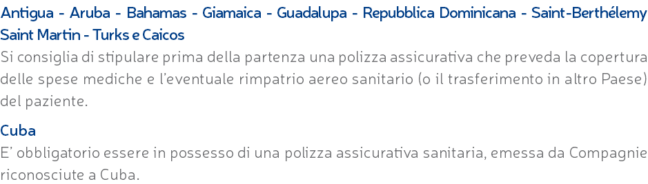 Antigua - Aruba - Bahamas - Giamaica - Guadalupa - Repubblica Dominicana - Saint-Berthélemy Saint Martin - Turks e Caicos Si consiglia di stipulare prima della partenza una polizza assicurativa che preveda la copertura delle spese mediche e l’eventuale rimpatrio aereo sanitario (o il trasferimento in altro Paese) del paziente. Cuba E’ obbligatorio essere in possesso di una polizza assicurativa sanitaria, emessa da Compagnie riconosciute a Cuba.