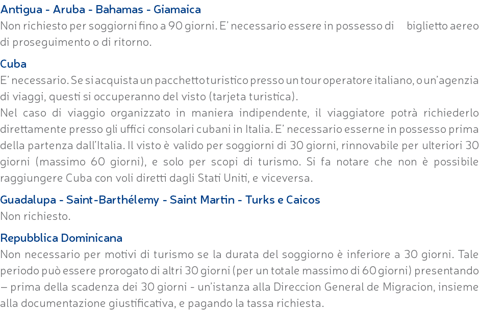 Antigua - Aruba - Bahamas - Giamaica Non richiesto per soggiorni fino a 90 giorni. E’ necessario essere in possesso di biglietto aereo di proseguimento o di ritorno. Cuba E’ necessario. Se si acquista un pacchetto turistico presso un tour operatore italiano, o un’agenzia di viaggi, questi si occuperanno del visto (tarjeta turistica). Nel caso di viaggio organizzato in maniera indipendente, il viaggiatore potrà richiederlo direttamente presso gli uffici consolari cubani in Italia. E’ necessario esserne in possesso prima della partenza dall’Italia. Il visto è valido per soggiorni di 30 giorni, rinnovabile per ulteriori 30 giorni (massimo 60 giorni), e solo per scopi di turismo. Si fa notare che non è possibile raggiungere Cuba con voli diretti dagli Stati Uniti, e viceversa. Guadalupa - Saint-Barthélemy - Saint Martin - Turks e Caicos Non richiesto. Repubblica Dominicana Non necessario per motivi di turismo se la durata del soggiorno è inferiore a 30 giorni. Tale periodo può essere prorogato di altri 30 giorni (per un totale massimo di 60 giorni) presentando – prima della scadenza dei 30 giorni - un’istanza alla Direccion General de Migracion, insieme alla documentazione giustificativa, e pagando la tassa richiesta.