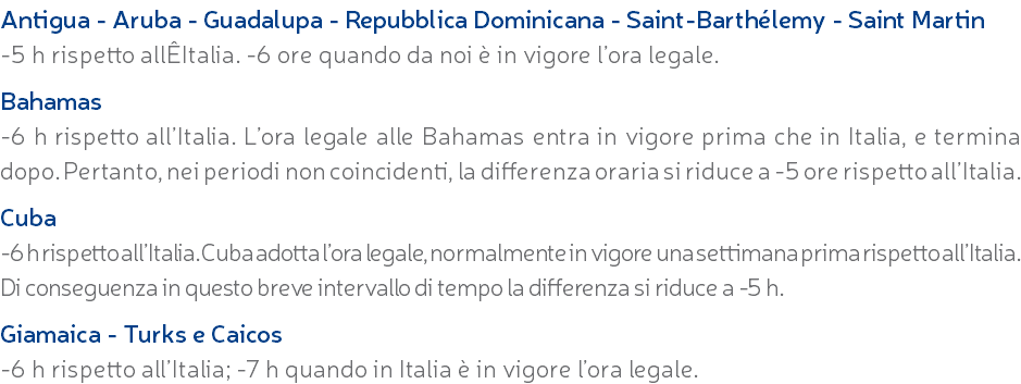 Antigua - Aruba - Guadalupa - Repubblica Dominicana - Saint-Barthélemy - Saint Martin -5 h rispetto allÊItalia. -6 ore quando da noi è in vigore l’ora legale. Bahamas -6 h rispetto all’Italia. L’ora legale alle Bahamas entra in vigore prima che in Italia, e termina dopo. Pertanto, nei periodi non coincidenti, la differenza oraria si riduce a -5 ore rispetto all’Italia. Cuba -6 h rispetto all’Italia. Cuba adotta l’ora legale, normalmente in vigore una settimana prima rispetto all’Italia. Di conseguenza in questo breve intervallo di tempo la differenza si riduce a -5 h. Giamaica - Turks e Caicos -6 h rispetto all’Italia; -7 h quando in Italia è in vigore l’ora legale.