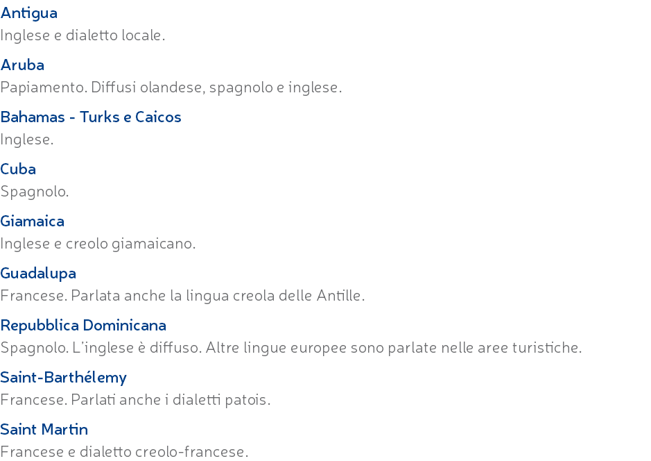 Antigua Inglese e dialetto locale. Aruba Papiamento. Diffusi olandese, spagnolo e inglese. Bahamas - Turks e Caicos Inglese. Cuba Spagnolo. Giamaica Inglese e creolo giamaicano. Guadalupa Francese. Parlata anche la lingua creola delle Antille. Repubblica Dominicana Spagnolo. L’inglese è diffuso. Altre lingue europee sono parlate nelle aree turistiche. Saint-Barthélemy Francese. Parlati anche i dialetti patois. Saint Martin Francese e dialetto creolo-francese.