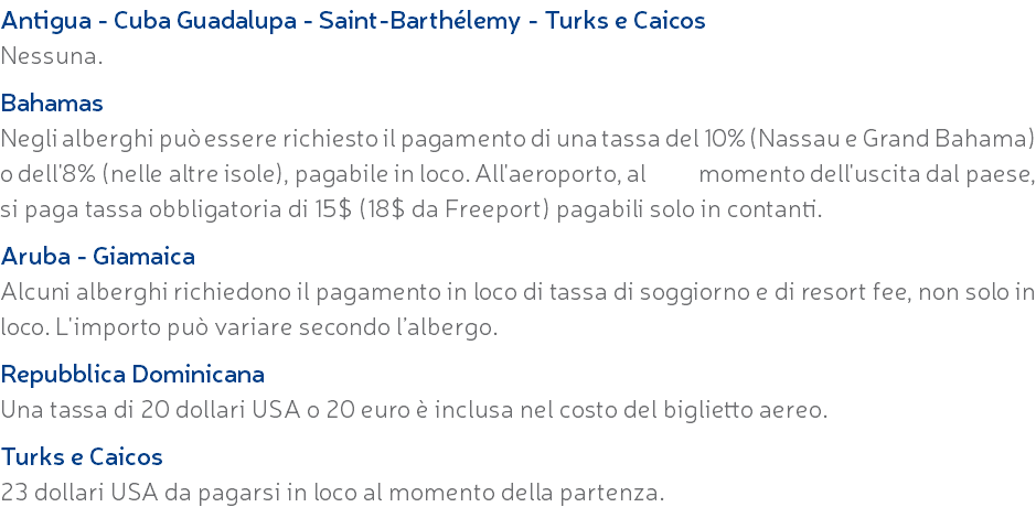 Antigua - Cuba Guadalupa - Saint-Barthélemy - Turks e Caicos Nessuna. Bahamas Negli alberghi può essere richiesto il pagamento di una tassa del 10% (Nassau e Grand Bahama) o dell'8% (nelle altre isole), pagabile in loco. All'aeroporto, al momento dell'uscita dal paese, si paga tassa obbligatoria di 15$ (18$ da Freeport) pagabili solo in contanti. Aruba - Giamaica Alcuni alberghi richiedono il pagamento in loco di tassa di soggiorno e di resort fee, non solo in loco. L'importo può variare secondo l’albergo. Repubblica Dominicana Una tassa di 20 dollari USA o 20 euro è inclusa nel costo del biglietto aereo. Turks e Caicos 23 dollari USA da pagarsi in loco al momento della partenza.