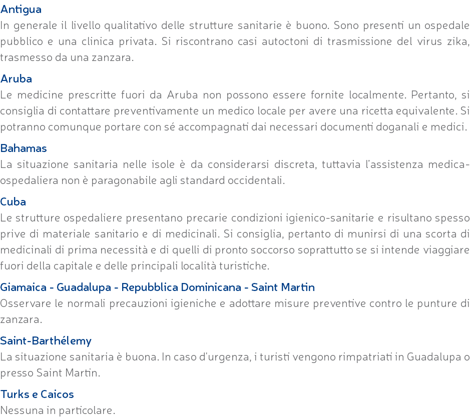 Antigua In generale il livello qualitativo delle strutture sanitarie è buono. Sono presenti un ospedale pubblico e una clinica privata. Si riscontrano casi autoctoni di trasmissione del virus zika, trasmesso da una zanzara. Aruba Le medicine prescritte fuori da Aruba non possono essere fornite localmente. Pertanto, si consiglia di contattare preventivamente un medico locale per avere una ricetta equivalente. Si potranno comunque portare con sé accompagnati dai necessari documenti doganali e medici. Bahamas La situazione sanitaria nelle isole è da considerarsi discreta, tuttavia l’assistenza medica-ospedaliera non è paragonabile agli standard occidentali. Cuba Le strutture ospedaliere presentano precarie condizioni igienico-sanitarie e risultano spesso prive di materiale sanitario e di medicinali. Si consiglia, pertanto di munirsi di una scorta di medicinali di prima necessità e di quelli di pronto soccorso soprattutto se si intende viaggiare fuori della capitale e delle principali località turistiche. Giamaica - Guadalupa - Repubblica Dominicana - Saint Martin Osservare le normali precauzioni igieniche e adottare misure preventive contro le punture di zanzara. Saint-Barthélemy La situazione sanitaria è buona. In caso d'urgenza, i turisti vengono rimpatriati in Guadalupa o presso Saint Martin. Turks e Caicos Nessuna in particolare.