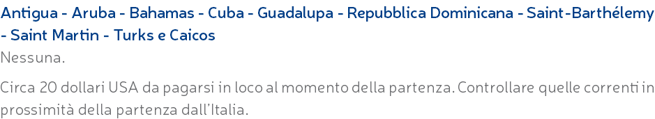 Antigua - Aruba - Bahamas - Cuba - Guadalupa - Repubblica Dominicana - Saint-Barthélemy - Saint Martin - Turks e Caicos Nessuna. Circa 20 dollari USA da pagarsi in loco al momento della partenza. Controllare quelle correnti in prossimità della partenza dall’Italia.